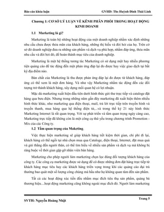 Báo cáo khóa luận GVHD: Ths Huỳnh Đinh Thái Linh
SVTH: Nguyễn Hoàng Nhật
Trang 5
Chương 1: CƠ SỞ LÝ LUẬN VỀ KÊNH PHÂN PHỐI TRONG HOẠT ĐỘNG
KINH DOANH
1.1 Marketing là gì?
Marketing là toàn bộ những hoạt động của một doanh nghiệp nhằm xác định những
nhu cầu chưa được thỏa mãn của khách hàng, những thị hiếu và đòi hỏi của họ. Trên cở
sở đó doanh nghiệp đưa ra những sản phẩm và dịch vụ phù hợp, nhằm đáp ứng, thỏa mãn
nhu cầu và đòi hỏi đó, để hoàn thành mục tiêu của doanh nghiệp.
Marketing là một hệ thống tương tác Marketing có sử dụng một hay nhiều phương
tiện quảng cáo để tác động đến một phản ứng đáp lại đo được hay việc giao dịch tại bất
kỳ địa điểm nào.
Bản chất của Marketing là thu được phản ứng đáp lại đo được từ khách hàng, đáp
ứng có thể xem là một đơn hàng. Và như vậy Marketing nhằm tác động đến các đối
tượng trở thành khách hàng, xây dựng mối quan hệ có lợi nhuận.
Mặc dù marketing xuất hiện đầu tiên dưới hình thức gửi thư trực tiếp và cataloge đặt
hàng qua bưu điện. Nhưng trong những năm gần đây marketing đã xuất hiện thêm nhiều
hình thức khác, như marketing qua điện thoại, mail, trả lời trực tiếp trên truyền hình và
truyền thanh, mua hàng qua hệ thống điện tử,...và trong thế kỷ 21 này hình thức
Marketing Internet là rất quan trọng. Với sự phát triển và tầm quan trọng ngày càng cao,
Marketing trực tiếp đã không còn là một công cụ thứ yếu trong chương trình Promotion -
Mix của các Công ty.
1.2 Tầm quan trọng của Maketing.
Việc thực hiện marketing sẽ giúp khách hàng tiết kiệm thời gian, chi phí đi lại,
khách hàng có thể ngồi tại nhà chọn mua qua Cataloge, điện thoại, Internet, đặt mua quà
và gửi thẳng đến người thân, có thể tìm hiểu về nhiều sản phẩm và dịch vụ mà không bị
ràng buộc về thời gian gặp gỡ nhân viên bán hàng.
Marketing cho phép người làm marketing chọn lọc đúng đối tượng khách hàng của
công ty. Các công cụ marketing được sử dụng để có được những đơn đặt hàng trực tiếp từ
khách hàng mục tiêu hay các khách hàng triển vọng trong khi các quảng cáo đại trà
thường bao quát một số lượng công chúng mà hầu như họ không quan tâm đến sản phẩm.
Tất cả các hoạt động xúc tiến đều nhằm mục đích tiêu thụ sản phẩm, quảng bá
thương hiệu....hoạt động marketing cũng không ngoài mục đích đó. Người làm marketing
 