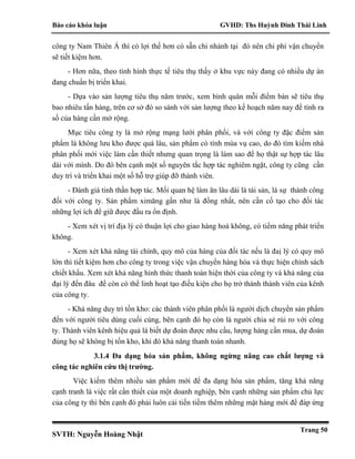 Báo cáo khóa luận GVHD: Ths Huỳnh Đinh Thái Linh
SVTH: Nguyễn Hoàng Nhật
Trang 50
công ty Nam Thiên Á thì có lợi thế hơn có sẵn chi nhánh tại đó nên chi phí vận chuyển
sẽ tiết kiệm hơn.
- Hơn nữa, theo tình hình thực tế tiêu thụ thấy ở khu vực này đang có nhiều dự án
đang chuẩn bị triển khai.
- Dựa vào sản lượng tiêu thụ năm trước, xem bình quân mỗi điểm bán sẽ tiêu thụ
bao nhiêu tấn hàng, trên cơ sở đó so sánh với sản lượng theo kế hoạch năm nay để tính ra
số của hàng cần mở rộng.
Mục tiêu công ty là mở rộng mạng lưới phân phối, và với công ty đặc điểm sản
phẩm là không lưu kho được quá lâu, sản phẩm có tính mùa vụ cao, do đó tìm kiếm nhà
phân phối mới việc làm cần thiết nhưng quan trọng là làm sao để họ thật sự hợp tác lâu
dài với mình. Do đó bên cạnh một số nguyên tắc hợp tác nghiêm ngặt, công ty cũng cần
duy trì và triển khai một số hỗ trợ giúp đỡ thành viên.
- Đánh giá tinh thần hợp tác. Mối quan hệ làm ăn lâu dài là tài sản, là sự thành công
đối với công ty. Sản phẩm ximăng gần như là đồng nhất, nên cần cố tạo cho đối tác
những lợi ích để giữ được đầu ra ổn định.
- Xem xét vị trí địa lý có thuận lợi cho giao hàng hoá không, có tiềm năng phát triển
không.
- Xem xét khả năng tài chính, quy mô của hàng của đối tác nếu là đaị lý có quy mô
lớn thì tiết kiệm hơn cho công ty trong việc vận chuyển hàng hóa và thực hiện chính sách
chiết khấu. Xem xét khả năng hình thức thanh toán hiện thời của công ty và khả năng của
đại lý đến đâu để còn có thể linh hoạt tạo điều kiện cho họ trở thành thành viên của kênh
của công ty.
- Khả năng duy trì tồn kho: các thành viên phân phối là người dịch chuyển sản phẩm
đến với người tiêu dùng cuối cùng, bên cạnh đó họ còn là người chia sẻ rủi ro với công
ty. Thành viên kênh hiệu quả là biết dự đoán được nhu cầu, lượng hàng cần mua, dự đoán
đúng họ sẽ không bị tồn kho, khi đó khả năng thanh toán nhanh.
3.1.4 Đa dạng hóa sản phẩm, không ngừng nâng cao chất lượng và
công tác nghiên cứu thị trường.
Việc kiếm thêm nhiều sản phẩm mới để đa dạng hóa sản phẩm, tăng khả năng
cạnh tranh là việc rất cần thiết của một doanh nghiệp, bên cạnh những sản phẩm chủ lực
của công ty thì bên cạnh đó phải luôn cải tiến tiềm thêm những mặt hàng mới để đáp ứng
 