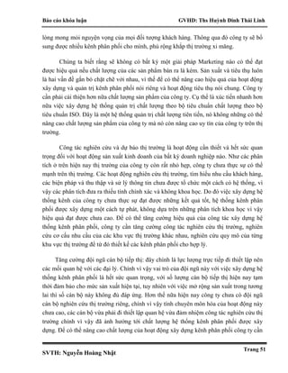 Báo cáo khóa luận GVHD: Ths Huỳnh Đinh Thái Linh
SVTH: Nguyễn Hoàng Nhật
Trang 51
lòng mong mỏi nguyện vọng của mọi đối tượng khách hàng. Thông qua đó công ty sẽ bổ
sung được nhiều kênh phân phối cho mình, phủ rộng khắp thị trường xi măng.
Chúng ta biết rằng sẽ không có bất kỳ một giải pháp Marketing nào có thể đạt
được hiệu quả nếu chất lượng của các sản phẩm bán ra là kém. Sản xuất và tiêu thụ luôn
là hai vấn đề gắn bó chặt chẽ với nhau, vì thế để có thể nâng cao hiệu quả của hoạt động
xây dựng và quản trị kênh phân phối nói riêng và hoạt động tiêu thụ nói chung. Công ty
cần phải cải thiện hơn nữa chất lượng sản phẩm của công ty. Cụ thể là xúc tiến nhanh hơn
nữa việc xây dựng hệ thống quản trị chất lượng theo bộ tiêu chuẩn chất lượng theo bộ
tiêu chuẩn ISO. Đây là một hệ thống quản trị chất lượng tiên tiến, nó không những có thể
nâng cao chất lượng sản phẩm của công ty mà nó còn nâng cao uy tín của công ty trên thị
trường.
Công tác nghiên cứu và dự báo thị trường là hoạt động cần thiết và hết sức quan
trọng đối với hoạt động sản xuất kinh doanh của bất kỳ doanh nghiệp nào. Như các phân
tích ở trên hiện nay thị trường của công ty còn rất nhỏ hẹp, công ty chưa thực sự có thế
mạnh trên thị trường. Các hoạt động nghiên cứu thị trường, tìm hiểu nhu cầu khách hàng,
các biện pháp và thu thập và sử lý thông tin chưa được tổ chức một cách có hệ thống, vì
vậy các phân tích đưa ra thiếu tính chính xác và không khoa học. Do đó việc xây dựng hệ
thống kênh của công ty chưa thực sự đạt được những kết quả tốt, hệ thống kênh phân
phối được xây dựng một cách tự phát, không dựa trên những phân tích khoa học vì vậy
hiệu quả đạt được chưa cao. Để có thể tăng cường hiệu quả của công tác xây dựng hệ
thống kênh phân phối, công ty cần tăng cường công tác nghiên cứu thị trường, nghiên
cứu cơ cấu nhu cầu của các khu vực thị trường khác nhau, nghiên cứu quy mô của từng
khu vực thị trường để từ đó thiết kế các kênh phân phối cho hợp lý.
Tăng cường đội ngũ cán bộ tiếp thị: đây chính là lực lượng trực tiếp đi thiết lập nên
các mối quan hệ với các đại lý. Chính vì vậy vai trò của đội ngũ này với việc xây dựng hệ
thống kênh phân phối là hết sức quan trọng, với số lượng cán bộ tiếp thị hiện nay tạm
thời đảm bảo cho mức sản xuất hiện tại, tuy nhiên với việc mở rộng sản xuất trong tương
lai thì số cán bộ này không đủ đáp ứng. Hơn thế nữa hiện nay công ty chưa có đội ngũ
cán bộ nghiên cứu thị trường riêng, chính vì vậy tính chuyên môn hóa của hoạt động này
chưa cao, các cán bộ vừa phải đi thiết lập quan hệ vừa đảm nhiệm công tác nghiên cứu thị
trường chính vì vậy đã ảnh hưởng tới chất lượng hệ thống kênh phân phối được xây
dựng. Để có thể nâng cao chất lượng của hoạt động xây dựng kênh phân phối công ty cần
 