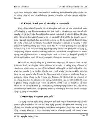 Báo cáo khóa luận GVHD: Ths Huỳnh Đinh Thái Linh
SVTH: Nguyễn Hoàng Nhật
Trang 52
tuyển thêm những cán bộ có chuyên môn về marketing, thành lập ra bộ phận nghiên cứu
thị trường riêng, có như vậy chất lượng của các kênh phân phối của công ty mới được
đảm bảo.
3.2 Củng cố các mối quan hệ, xâm nhập thị trường mới.
Củng cố hơn nữa mối quan hệ với các kênh phân phối hiện tại: hiện tại các kênh phân
phối của công ty hoạt động tương đối có hiệu quả, chính vì vậy càng cần phải củng cố mối
quan hệ với các đại lý này. Trong kinh tế thị trường cạnh tranh là một việc không thể tránh
khỏi, việc tạo ra được các mối quan hệ tốt với các đại lý sẽ là một lợi thế lớn cho công ty
trong việc cạnh tranh kênh. Khi quy mô sản xuất của các đối thủ cạnh tranh được mở rộng,
tất yếu họ sẽ tìm cách mở rộng hệ thống kênh phân phối và các đại lý của công ty chắc
chắn sẽ là một trong những mục tiêu để họ lôi kéo. Vì vậy việc giữ vững mối quan hệ tốt
với các đại lý là hết sức quan trọng. Ngoài việc củng cố các kênh phân phối của công ty,
công ty cũng nên tiến hành các hoạt động nhằm lôi kéo các kênh phân phối của các doanh
nghiệp khác về phía mình, đưa ra những khuyến khích vật chất và tạo dựng mối quan hệ tốt
với các đại lý này để họ có thể ủng hộ trong việc tiêu thụ sản phẩm của công ty.
Để có thể mở rộng hệ thống đại lý nhanh hơn, công ty có thể dựa vào chính các đại
lý hiện tại. Bất kỳ ai cũng đều có các mối quan hệ, nếu như chỉ bó hẹp trong mối quan hệ
của các cán bộ thị trường mà làm việc thì sẽ là một sự lãng phí, các đại lý chắc chắn cũng
sẽ có mối quan hệ ở các địa bàn tiêu thụ khác, chính vì vậy công ty cần khôn khéo lợi
dụng các mối quan hệ này để thiết lập thêm mạng lưới tiêu thụ của mình, nếu được sự
quảng cáo và ủng hộ của các đại lý trong hoạt động này thì việc thiết lập các kênh mới sẽ
trở nên dễ dàng hơn cho các cán bộ thị trường. Tất nhiên để việc này có tình khả thi, công
ty phải có những khuyến khích về mặt vật chất và có thể có cả các ràng buộc về trách
nhiệm đối với các đại lý tham gia vào hoạt động mở rộng mạng lưới tiêu thụ. Nếu đưa ra
các chính sách hợp lý chắc chắn phương pháp này sẽ mang lại hiệu quả rất lớn cho hoạt
động xây dựng hệ thống kênh.
3.3 Quản trị hệ thống kênh phân phối.
Xây dựng và quản trị hệ thống kênh phân phối của công ty là hai hoạt động có mối
quan hệ gắn bó với nhau rất chặt chẽ. Hoạt động quản trị kênh phân phối của công ty sẽ
dễ dàng hơn nếu như khi xây dựng hệ thống kênh phân phối đã được thực hiện tốt, hoạt
động xây dựng kênh tạo ra được một mạng lưới các kênh tiêu thụ có chất lượng, sẽ tạo
 