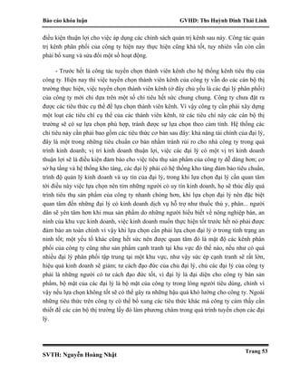 Báo cáo khóa luận GVHD: Ths Huỳnh Đinh Thái Linh
SVTH: Nguyễn Hoàng Nhật
Trang 53
điều kiện thuận lợi cho việc áp dụng các chính sách quản trị kênh sau này. Công tác quản
trị kênh phân phối của công ty hiện nay thực hiện cũng khá tốt, tuy nhiên vẫn còn cần
phải bổ xung và sửa đổi một số hoạt động.
- Trước hết là công tác tuyển chọn thành viên kênh cho hệ thống kênh tiêu thụ của
công ty. Hiện nay thì việc tuyển chọn thành viên kênh của công ty vẫn do các cán bộ thị
trường thực hiện, việc tuyển chọn thành viên kênh (ở đây chủ yếu là các đại lý phân phối)
của công ty mới chỉ dựa trên một số chỉ tiêu hết sức chung chung. Công ty chưa đặt ra
được các tiêu thức cụ thể để lựa chọn thành viên kênh. Vì vậy công ty cần phải xây dựng
một loạt các tiêu chí cụ thể của các thành viên kênh, từ các tiêu chí này các cán bộ thị
trường sẽ có sự lựa chọn phù hợp, tránh được sự lựa chọn theo cảm tính. Hệ thống các
chỉ tiêu này cần phải bao gồm các tiêu thức cơ bản sau đây: khả năng tài chính của đại lý,
đây là một trong những tiêu chuẩn cơ bản nhằm tránh rủi ro cho nhà công ty trong quá
trình kinh doanh; vị trí kinh doanh thuận lợi, việc các đại lý có một vị trí kinh doanh
thuận lợi sẽ là điều kiện đảm bảo cho việc tiêu thụ sản phẩm của công ty dễ dàng hơn; cơ
sở hạ tầng và hệ thống kho tàng, các đại lý phải có hệ thống kho tàng đảm bảo tiêu chuẩn,
trình độ quản lý kinh doanh và uy tín của đại lý, trong khi lựa chọn đại lý cần quan tâm
tới điều này việc lựa chọn nên tìm những người có uy tín kinh doanh, họ sẽ thúc đẩy quá
trình tiêu thụ sản phẩm của công ty nhanh chóng hơn, khi lựa chọn đại lý nên đặc biệt
quan tâm đến những đại lý có kinh doanh dịch vụ hỗ trợ như thuốc thú y, phân... người
dân sẽ yên tâm hơn khi mua sản phẩm do những người hiểu biết về nông nghiệp bán, an
ninh của khu vực kinh doanh, việc kinh doanh muốn thực hiện tốt trước hết nó phải được
đảm bảo an toàn chính vì vậy khi lựa chọn cần phải lựa chọn đại lý ở trong tình trạng an
ninh tốt; một yếu tố khác cũng hết sức nên được quan tâm đó là mật độ các kênh phân
phối của công ty cũng như sản phẩm cạnh tranh tại khu vực đó thế nào, nếu như có quá
nhiều đại lý phân phối tập trung tại một khu vực, như vậy sức ép cạnh tranh sẽ rất lớn,
hiệu quả kinh doanh sẽ giảm; tư cách đạo đức của chủ đại lý, chủ các đại lý của công ty
phải là những người có tư cách đạo đức tốt, vì đại lý là đại diện cho công ty bán sản
phẩm, bộ mặt của các đại lý là bộ mặt của công ty trong lòng người tiêu dùng, chính vì
vậy nếu lựa chọn không tốt sẽ có thể gây ra những hậu quả khó lường cho công ty. Ngoài
những tiêu thức trên công ty có thể bổ xung các tiêu thức khác mà công ty cảm thấy cần
thiết để các cán bộ thị trường lấy đó làm phương châm trong quá trình tuyển chọn các đại
lý.
 