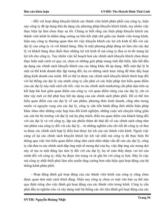 Báo cáo khóa luận GVHD: Ths Huỳnh Đinh Thái Linh
SVTH: Nguyễn Hoàng Nhật
Trang 54
- Đối với hoạt động khuyến khích các thành viên kênh phân phối của công ty, hiện
nay công ty đã áp dụng khá đa dạng các phương pháp khuyến khích kênh, tuy nhiên việc
thực hiện lại làm chưa thực sự tốt. Chúng ta biết rằng các biện pháp khuyến khích các
thành viên kênh là nhằm tăng cường sự liên kết chặt chẽ giữa các thành viên trong kênh,
hiện nay công ty thường quan tâm tới việc khuyến khích các lợi ích kinh tế đối với các
đại lý của công ty và với khách hàng. Đây là một phương pháp đúng nó làm cho các đại
lý và khách hàng theo đuổi theo những lợi ích kinh tế mà công ty đưa ra từ đó mang lại
lợi ích cho công ty. Tuy nhiên việc kế hoạch hoá các chính sách khuyến khích chưa được
thực hiện một cách có quy củ, chưa có những giải pháp mang tính đột biến, hầu hết đều
áp dụng các chính sách khuyến khích của các hãng khác đã áp dụng. Mỗi một đại lý là
một cá thể kinh doanh độc lập tương đối, họ có những sách lược riêng để thúc đẩy hoạt
động kinh doanh của mình. Để có thể ra được các chính sách khuyến khích thích hợp đối
với hệ thống các đại lý của mình công ty cần phải có các biện pháp tìm hiểu quan điểm
của các đại lý này một cách chi tiết, việc ra các chính sách marketing cần phải dựa trên sự
kết hợp hài hoà giữa quan điểm của công ty với quan điểm riêng của các đại lý, chỉ có
như vậy mới có thể phát huy hết tác dụng của các chính sách phân phối. Để có thể tìm
hiểu quan điểm của các đại lý về sản phẩm, phương thức kinh doanh, cũng như mong
muốn và nguyện vọng của các đại lý, công ty cần tiến hành đồng thời nhiều biện pháp
khác nhau như những cuộc họp trao đổi kinh nghiệm, những cuộc nói chuyện riêng giữa
các cán bộ thị trường với đại lý mà họ phụ trách; điều tra quan điểm của khách hàng đối
với các đại lý và với công ty, lập các phiếu thăm dò thái độ về các chính sách cũng như
sản phẩm của công ty đối với các đại lý... từ những nghiên cứu chi tiết đó công ty sẽ đưa
ra được các chính sách hợp lý điều hoà được lợi ích của các thành viên kênh. Ngoài việc
củng cố lại các chính sách khuyến khích lợi ích vật chất mà công ty đã thực hiện thì
thông qua việc tìm hiểu quan điểm cũng như cách nhìn nhận vấn đề của các đại lý, công
ty cần đưa ra các chính sách đáp ứng một số mong đợi của họ, việc đáp ứng các mong đợi
này sẽ tạo ra một động lực tâm lý đối với các đại lý, họ sẽ cảm thấy được vai trò của
mình đối với công ty, thấy họ được tôn trọng và sẽ gắn bó với công ty hơn. Đây là việc
mà công ty nhất thiết phải làm nếu muốn tăng cường hơn nữa hiệu quả hoạt động của hệ
thống kênh phân phối.
- Hoạt động đánh giá hoạt động của các thành viên kênh của công ty cũng chưa
được quan tâm một cách thích đáng. Hiện nay công ty chưa có một văn bản cụ thể nào
quy định riêng cho việc đánh giá hoạt động của các thành viên trong kênh. Công ty cần
phải đầu tư nghiên cứu và xây dựng một hệ thống các chỉ tiêu đánh giá hoạt động của các
 
