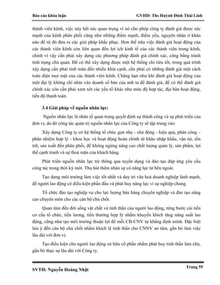 Báo cáo khóa luận GVHD: Ths Huỳnh Đinh Thái Linh
SVTH: Nguyễn Hoàng Nhật
Trang 55
thành viên kênh, việc này hết sức quan trọng vì nó cho phép công ty đánh giá được sức
mạnh của kênh phân phối cũng như những điểm mạnh, điểm yếu, nguyên nhân ở khâu
nào để từ đó đưa ra các giải pháp khắc phục. Hơn thế nữa việc đánh giá hoạt động của
các thành viên kênh còn liên quan đến lợi ích kinh tế của các thành viên trong kênh,
chính vì vậy cần phải xây dựng các phương pháp đánh giá chính xác, công bằng tránh
tình trạng chủ quan. Để có thể xây dựng được một hệ thống chỉ tiêu tốt, trong quá trình
xây dựng cần phải tính toán đến nhiều khía cạnh, cần phải có những đánh giá một cách
toàn diện mọi mặt của các thành viên kênh. Chẳng hạn như khi đánh giá hoạt động của
một đại lý không chỉ nhìn vào doanh số bán của anh ta để đánh giá, để có thể đánh giá
chính xác còn cần phải xem xét các yếu tố khác như mức độ hợp tác, địa bàn hoạt động,
tiến độ thanh toán.
3.4 Giải pháp về nguồn nhân lực:
Nguồn nhân lực là nhân tố quan trọng quyết định sự thành công và sự phát triển của
đơn vị, do đó công tác quản trị nguồn nhân lực của Công ty sẽ tập trung vào:
Xây dựng Công ty có hệ thống tổ chức gọn nhẹ - chủ động - hiệu quả, phân công –
phân nhiệm hợp lý - khoa học và hoạt động hoàn chỉnh từ khâu nhập khẩu, vận tải, tồn
trữ, sản xuất đến phân phối, để không ngừng nâng cao chất lượng quản lý, sản phẩm, lợi
thế cạnh tranh và sự thoả mãn của khách hàng.
Phát triển nguồn nhân lực trẻ thông qua tuyển dụng và đào tạo đáp ứng yêu cầu
công tác trong thời kỳ mới. Thu hút thêm nhân sự có năng lực từ bên ngoài.
Tạo dựng môi trường làm việc tốt nhất và duy trì văn hoá doanh nghiệp lành mạnh,
để người lao động có điều kiện phấn đấu và phát huy năng lực vì sự nghiệp chung.
Tổ chức đào tạo nghiệp vụ cho lực lượng bán hàng chuyên nghiệp và đào tạo nâng
cao chuyên môn cho các cán bộ chủ chốt.
Quan tâm đến đời sống vật chất và tinh thần của người lao động, từng bước cải tiến
cơ cấu tổ chức, tiền lương, tiền thưởng hợp lý nhằm khuyến khích tăng năng suất lao
động, cũng như tạo môi trường thuận lợi để mỗi CB-CNV tự khẳng định mình. Đặc biệt
lưu ý đến cán bộ chủ chốt nhằm khích lệ tinh thần cho CNNV an tâm, gắn bó làm việc
lâu dài với đơn vị.
Tạo điều kiện cho người lao động sử hữu cổ phần nhằm phát huy tinh thần làm chủ,
gắn bó thực sự lâu dài với Công ty.
 