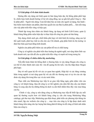 Báo cáo khóa luận GVHD: Ths Huỳnh Đinh Thái Linh
SVTH: Nguyễn Hoàng Nhật
Trang 56
3.5 Giải pháp về tổ chức kinh doanh:
Hướng đến xây dựng mô hình quản trị bán hàng hiện đại, hệ thống phân phối hợp
lý, chiến lược kinh doanh hướng về lợi ích cộng đồng, tạo sự gắn kết giữa Công ty - Đại
lý phân phối - Người tiêu dùng: Cam kết đảm bảo an toàn cho người sử dụng, bảo hành -
bảo hiểm trách nhiệm sản phẩm, đảm bảo quyền lợi của Đại lý phân phối,… làm nền tảng
cho việc phát triển bền vững và hiệu quả.
Thành lập trung tâm chăm sóc khách hàng, áp dụng mô hình Call-Center, quản lý
khách hàng bằng phần mềm hiện đại và thực hiện tốt công tác giám sát bán hàng.
Xây dựng chính sách giá, chiết khấu phù hợp với tình hình thị trường, nâng cao lợi
thế cạnh tranh, phát huy tính tự chủ cho các Chi nhánh, góp phần bình ổn thị trường và
đảm bảo hiệu quả hoạt động kinh doanh.
Nghiên cứu phân phối thêm các sản phẩm hỗ trợ có chất lượng
Công ty sẽ nghiên cứu phát triển theo hướng đa ngành nghề, mở rộng thêm lĩnh vực
kinh doanh mới, tạo tiền đề cho sự phát triển bền vững và mạnh mẽ trong tương lai.
3.6 Giải pháp về chiêu chiêu thị, marketing.
Tiến đến hoàn thiện hệ thống định vị thương hiệu và xây dựng Slogan cho công ty
(có thể tổ chức thành một cuộc thi: vừa để quảng bá tên tuổi, vừa thu thập được Slogan
phù hợp).
Duy trì mối quan hệ tốt với các cơ quan ban ngành, Hiệp hội và các hãng ximăng
khác trong ngành và mở rộng quan hệ với các đối tác thương mại có uy tín của các tập
đoàn xây dựng lớn trong khu vực và các nước khác.
Thực chất của Marketing trực tiếp là sự giao tiếp hằng ngày giữa nhân viên của
công ty với khách hàng. Qua đó công ty có thể nghiên cứu nắm bắt nhu cầu của khách
hàng và cung cấp cho họ những thông tin dịch vụ cần thiết nhằm thúc đẩy việc mua hàng
của họ.
Chính vì vậy, công ty nên dùng công cụ Marketing trực tiếp để thiết lập các mối
quan hệ thường xuyên hơn với khách hàng công ty cần chú trọng Marketing bằng
cataloge, gửi thư trực tiếp, Marketing qua điện thoại, phát triển các phương tiện thông tin
như email, lập các website cho công ty ... mục tiêu của công ty là lập được danh sách
khách hàng tiềm năng cho lực lượng bán hàng phát đi thông tin để cũng cố hình ảnh nhãn
hiệu của công ty.
 