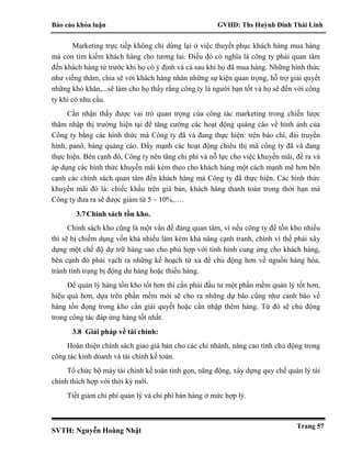 Báo cáo khóa luận GVHD: Ths Huỳnh Đinh Thái Linh
SVTH: Nguyễn Hoàng Nhật
Trang 57
Marketing trực tiếp không chỉ dừng lại ở việc thuyết phục khách hàng mua hàng
mà còn tìm kiếm khách hàng cho tương lai. Điều đó có nghĩa là công ty phải quan tâm
đến khách hàng từ trước khi họ có ý định và cả sau khi họ đã mua hàng. Những hình thức
như viếng thăm, chia sẽ với khách hàng nhân những sự kiện quan trọng, hỗ trợ giải quyết
những khó khăn,...sẽ làm cho họ thấy rằng công ty là người bạn tốt và họ sẽ đến với công
ty khi có nhu cầu.
Cần nhận thấy được vai trò quan trọng của công tác marketing trong chiến lược
thâm nhập thị trường hiện tại để tăng cường các hoạt động quảng cáo về hình ảnh của
Công ty bằng các hình thức mà Công ty đã và đang thực hiện: trên báo chí, đài truyền
hình, panô, bảng quảng cáo. Đẩy mạnh các hoạt động chiêu thị mà công ty đã và đang
thực hiện. Bên cạnh đó, Công ty nên tăng chi phí và nỗ lực cho việc khuyến mãi, đề ra và
áp dụng các hình thức khuyến mãi kèm theo cho khách hàng một cách mạnh mẽ hơn bên
cạnh các chính sách quan tâm đến khách hàng mà Công ty đã thực hiện. Các hình thức
khuyến mãi đó là: chiếc khấu trên giá bán, khách hàng thanh toán trong thời hạn mà
Công ty đưa ra sẽ được giảm từ 5 – 10%,….
3.7Chính sách tồn kho.
Chính sách kho cũng là một vấn đề đáng quan tâm, vì nếu công ty để tồn kho nhiều
thì sẽ bị chiếm dụng vốn khá nhiều làm kém khả năng cạnh tranh, chính vì thế phải xây
dựng một chế độ dự trữ hàng sao cho phù hợp với tình hình cung ứng cho khách hàng,
bên cạnh đó phải vạch ra những kế hoạch từ xa để chủ động hơn về nguồn hàng hóa,
tránh tình trạng bị động dư hàng hoặc thiếu hàng.
Để quản lý hàng tồn kho tốt hơn thì cần phải đầu tư một phần mềm quản lý tốt hơn,
hiệu quả hơn, dựa trên phần mềm mới sẽ cho ra những dự báo cũng như cảnh báo về
hàng tồn đọng trong kho cần giải quyết hoặc cần nhập thêm hàng. Từ đó sẽ chủ động
trong công tác đáp ứng hàng tốt nhất.
3.8 Giải pháp về tài chính:
Hoàn thiện chính sách giao giá bán cho các chi nhánh, nâng cao tính chủ động trong
công tác kinh doanh và tài chính kế toán.
Tổ chức bộ máy tài chính kế toán tinh gọn, năng động, xây dựng quy chế quản lý tài
chính thích hợp với thời kỳ mới.
Tiết giảm chi phí quản lý và chi phí bán hàng ở mức hợp lý.
 