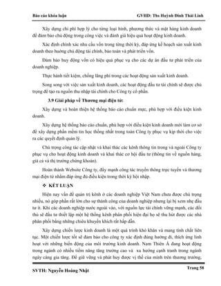 Báo cáo khóa luận GVHD: Ths Huỳnh Đinh Thái Linh
SVTH: Nguyễn Hoàng Nhật
Trang 58
Xây dựng chi phí hợp lý cho từng loại hình, phương thức và mặt hàng kinh doanh
để đảm bảo chủ động trong công việc và đánh giá hiệu quả hoạt động kinh doanh.
Xác định chính xác nhu cầu vốn trong từng thời kỳ, đáp ứng kế hoạch sản xuất kinh
doanh theo huớng chủ động tài chính, bảo toàn và phát triển vốn.
Đảm bảo huy động vốn có hiệu quả phục vụ cho các dự án đầu tư phát triển của
doanh nghiệp.
Thực hành tiết kiệm, chống lãng phí trong các hoạt động sản xuất kinh doanh.
Song song với việc sản xuất kinh doanh, các hoạt động đầu tư tài chính sẽ được chú
trọng để tạo ra nguồn thu nhập tài chính cho Công ty cổ phần.
3.9 Giải pháp về Thương mại điện tử:
Xây dựng và hoàn thiện hệ thống báo cáo chuẩn mực, phù hợp với điều kiện kinh
doanh.
Xây dựng hệ thống báo cáo chuẩn, phù hợp với điều kiện kinh doanh mới làm cơ sở
để xây dựng phần mềm tin học thống nhất trong toàn Công ty phục vụ kịp thời cho việc
ra các quyết định quản lý.
Chú trọng công tác cập nhật và khai thác các kênh thông tin trong và ngoài Công ty
phục vụ cho hoạt động kinh doanh và khai thác cơ hội đầu tư (thông tin về nguồn hàng,
giá cả và thị trường chứng khoán).
Hoàn thành Website Công ty, đẩy mạnh công tác truyền thông trực tuyến và thương
mại điện tử nhằm đáp ứng đủ điều kiện trong thời kỳ hội nhập.
 KẾT LUẬN
Hiện nay vấn đề quản trị kênh ở các doanh nghiệp Việt Nam chưa được chú trọng
nhiều, nó góp phần rất lớn cho sự thành công của doanh nghiệp nhưng lại bị xem nhẹ đầu
tư ít. Khi các doanh nghiệp nước ngoài vào, với nguồn lực tài chính vững mạnh, các đối
thủ sẽ đầu tư thiết lập một hệ thống kênh phân phối hiện đại họ sẽ thu hút được các nhà
phân phối bằng những chiêu khuyến khích rất hấp dẫn.
Xây dựng chiến lược kinh doanh là một quá trình khó khăn và mang tính chất liên
tục. Một chiến lược tốt sẽ đảm bảo cho công ty xác định đúng hướng đi, thích ứng linh
hoạt với những biến động của môi trường kinh doanh. Nam Thiên Á đang hoạt động
trong ngành có nhiều tiềm năng tăng trưởng cao và xu hướng cạnh tranh trong ngành
ngày càng gia tăng. Để giữ vững và phát huy được vị thế của mình trên thương trường,
 