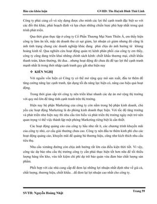 Báo cáo khóa luận GVHD: Ths Huỳnh Đinh Thái Linh
SVTH: Nguyễn Hoàng Nhật
Trang 59
Công ty phải củng cố và xây dựng được cho mình các lợi thế cạnh tranh đặc biệt so với
các đối thủ khác, phải hoạch định và lựa chọn những chiến lược phù hợp nhất trong quá
trình phát triển.
Qua thời gian thực tập ở công ty Cổ Phần Thương Mại Nam Thiên Á, em thấy hiện
công ty làm ăn tốt, mặc dù doanh thu có sụt giảm, lợi nhuận có giảm nhưng đó cũng là
ảnh tình trạng chung các doanh nghiệp khác đang phải chịu do ảnh hưởng từ khủng
hoảng kinh tế. Qua nghiên cứu hoạt động quản trị kênh phân phối của công ty em thấy,
công ty cũng đang triển khai những chính sách kênh: chiết khấu thương mại, chiết khấu
thanh toán, khen thưởng, thi đua…nhưng hoạt động đó chưa đủ để tạo lợi thế cạnh tranh
mạnh nhất là trong thời nhập cạnh tranh gay gắt như hiện nay
 KIẾN NGHỊ
Với nguồn vốn hiện có Công ty có thể mở rộng quy mô sản xuất, đầu tư thêm để
tăng cường năng lực cạnh tranh, tận dụng tối đa năng lực hiện có, nâng cao hiệu quả hoạt
động.
Trong thời gian sắp tới công ty nên triển khai nhanh các dự án mở rộng thị trường
với quy mô lớn để tăng tính cạnh tranh trên thị trường.
Hiện nay bộ phận Marketing của công ty còn nằm trong bộ phận kinh doanh, chủ
yếu các hoạt động Marketing là do phòng kinh doanh thực hiện. Với tốc độ tăng trưởng
và phát triển như hiện nay thì nhu cầu tìm hiểu và phát triển thị trường ngày một trở nên
quan trọng vì thế việc thành lập một phòng Marketing riêng biệt là cần thiết.
Các hoạt động quảng cáo của công ty hầu như rất ít, các chương trình khuyến mãi
của công ty nhỏ, cơ cấu giải thưởng chưa cao. Công ty nên đầu tư thêm kinh phí cho các
hoạt động quảng cáo, khuyến mãi để quảng bá thương hiệu, cũng như kích thích nhu cầu
tiêu thụ.
Nhu cầu ximăng đường còn chịu ảnh hưởng rất lớn của điều kiện thời tiết. Vì vậy,
công tác dự báo nhu cầu thị trường công ty cần phải thực hiện tốt hơn nữa để tối thiểu
lượng hàng tồn kho, vừa tiết kiệm chi phí dự trữ bảo quản vừa đảm bảo chất lượng sản
phẩm.
Phối hợp với các nhà cung cấp để đem lại những lợi nhuận nhất định như về giá cả,
chất lượng, thương hiệu, chiết khấu…để đem lại lợi nhuận cao nhất cho công ty.
 