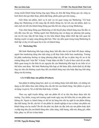 Báo cáo khóa luận GVHD: Ths Huỳnh Đinh Thái Linh
SVTH: Nguyễn Hoàng Nhật
Trang 6
mong muốn khách hàng hưởng ứng ngay bằng các đơn đặt hàng thông qua các công cụ
kích thích như gọi điện thoại, phiếu đặt hàng, phiếu giảm giá trên mạng,...
Giới thiệu sản phẩm, dịch vụ là một vai trò quan trọng của Marketing. Với hoạt
động này Marketing có thể cung cấp rất nhiều thông tin, lợi ích của sản phẩm, dịch vụ
một cách chi tiết cho khách hàng thông qua hầu hết các công cụ trong Marketing.
Việc chào hàng thông qua Marketing có thể thuyết phục khách hàng mua lần đầu và
tiến đến mua lần sau. Những người làm Marketing này sử dụng các phương tiện quảng
cáo trả lời trực tiếp để bán hàng và tìm hiểu khách hàng nhằm thiết lập mối quan hệ
thường xuyên và ngày càng phong phú hơn. Như vậy diều quan trọng trong Marketing là
thiết lập và duy trì mối quan hệ có lợi với khách hàng.
1.3 Marketing Mix
Mô hình Marketing hỗn hợp (cũng được biết đến như là mô hình 4P) được những
người làm marketing dùng như một công cụ để thực hiện chiến lược marketing. Trưởng
bộ phận marketing thường sử dụng phương pháp này để tạo ra phản ứng tối ưu từ thị
trường bằng cách “trộn lẫn” 4 (hoặc 5 hoặc thậm chí đến 7) yếu tố theo cách tối ưu nhất.
Điều quan trọng là cần hiểu là các nguyên tắc của Marketing hỗn hợp là các biến số có
thể kiểm soát được. Mô hình Marketing hỗn hợp có thể được điều chỉnh định kỳ để đáp
ứng các nhu cầu thường xuyên thay đổi của khách hàng mục tiêu hoặc đáp ứng tính năng
động của thị trường.
1.3.1 Chiến lược sản phẩm (Product).
Sản phẩm là những hàng hóa, dịch vụ với những thuộc tính nhất định, với những ích
dụng cụ thể nhằm thỏa mãn những nhu cầu đòi hỏi của khách hàng. Sản phẩm có giá trị
sử dụng và giá trị. Nó có thể hữu hình hoặc vô hình.
Theo suy nghĩ truyền thống, một sản phẩm tốt sẽ tự tiêu thụ được được trên thị
trường. Tuy nhiên, trong môi trường cạnh tranh ngày nay thì hiếm khi có sản phẩm nào
không tốt. Ngoài ra, khách hàng có thể trả lại hàng hóa nếu họ nghĩ là sản phẩm không
đạt chất lượng. Do đó, câu hỏi về sản phẩm là: doanh nghiệp có tạo ra được sản phẩm mà
khách hàng của họ muốn? Do đó cần phải xác định các đặc tính của sản phẩm hoặc dịch
vụ đáp ứng nhu cầu của khách hàng như: chức năng, chất lượng, mẫu mã, đóng gói, nhãn
hiệu, phục vụ, hỗ trợ và bảo hành.
 