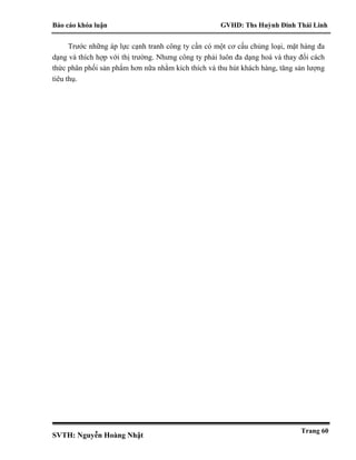 Báo cáo khóa luận GVHD: Ths Huỳnh Đinh Thái Linh
SVTH: Nguyễn Hoàng Nhật
Trang 60
Trước những áp lực cạnh tranh công ty cần có một cơ cấu chủng loại, mặt hàng đa
dạng và thích hợp với thị trường. Nhưng công ty phải luôn đa dạng hoá và thay đổi cách
thức phân phối sản phẩm hơn nữa nhằm kích thích và thu hút khách hàng, tăng sản lượng
tiêu thụ.
 