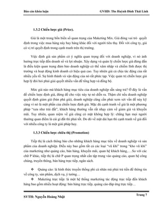Báo cáo khóa luận GVHD: Ths Huỳnh Đinh Thái Linh
SVTH: Nguyễn Hoàng Nhật
Trang 7
1.3.2 Chiến lược giá (Price).
Giá là một trong bốn biến số quan trọng của Maketing Mix. Giá đóng vai trò quyết
định trong việc mua hàng này hay hàng khác đối với người tiêu thụ. Đối với công ty, giá
có vị trí quyết định trong cạnh tranh trên thị trường.
Việc định giá sản phẩm có ý nghĩa quan trọng đối với doanh nghiệp, vì nó ảnh
hưởng trực tiếp đến doanh số và lợi nhuận. Xây dựng và quản lý chiến lược giá đúng đắn
là điều kiện quan trọng đảm bảo doanh nghiệp có thể xâm nhập và chiếm lĩnh được thị
trường và hoạt động kinh doanh có hiệu quả cao. Tuy nhiên giá cả chịu tác động của rất
nhiều yếu tố. Sự hình thành và vận động của nó rất phức tạp. Việc quản trị chiến lược giá
hợp lý đòi hỏi phải giải quyết nhiều vấn đề tổng hợp và đồng bộ.
Mức giá nào mà khách hàng mục tiêu của doanh nghiệp sẵn sàng trả? Ở đây là vấn
đề chiến lược định giá, đừng để cho việc này tự nó diễn ra. Thậm chí nếu doanh nghiệp
quyết định giảm giá (bán phá giá), doanh nghiệp cũng cần phải xem xét vấn đề này kỹ
càng vì nó là một phần của chiến lược định giá. Mặc dù cạnh tranh về giá là một phương
pháp “xưa như trái đất”, khách hàng thường vẫn rất nhạy cảm về giảm giá và khuyến
mãi. Tuy nhiên, quan niệm về giá cũng có mặt không hợp lý: chẳng hạn mọi người
thường quan điểm là cái gì đắt thì phải tốt. Do đó về mặt dài hạn thì cạnh tranh về giá đối
với nhiều công ty là một giải pháp hay.
1.3.3 Chiến lược chiêu thị (Promotion)
Tiếp thị là cách thông báo cho những khách hàng mục tiêu về doanh nghiệp và sản
phẩm của doanh nghiệp. Điều này bao gồm tất cả các loại “vũ khí” trong “kho vũ khí”
của marketing như quảng cáo, bán hàng, khuyến mãi, quan hệ khách hàng,….So với các
chữ P khác, tiếp thị là chữ P quan trọng nhất cần tập trung vào quảng cáo, quan hệ công
chúng, truyền thông, bán hàng trực tiếp, ngân sách.
 Quảng cáo: là hình thức truyền thống phi cá nhân mà phải trả tiền để thông tin
về công ty, sản phẩm, dịch vụ, ý tưởng…
 Maketing trực tiếp: là một hệ thống marketing tác động trực tiếp đến khách
hàng bao gồm nhiều hoạt động: bán hàng trực tiếp, quảng cáo đáp ứng trực tiếp…
 