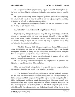 Báo cáo khóa luận GVHD: Ths Huỳnh Đinh Thái Linh
SVTH: Nguyễn Hoàng Nhật
Trang 8
 Khuyến mãi: là hoạt động nhằm cung cấp giá trị hoặc khích lệ tăng thêm cho
lực lượng bán hàng, nhà phân phối và người tiêu dùng nhằm gia tăng doanh số ngay lập
tức.
 Quan hệ công chúng: là chức năng quản lý để đánh giá thái độ của công chúng,
liên kết chính sách của các tổ chức với lợi ích xã hội, thực hiện chương trình hoạt động
để đạt được sự hiểu biết và chấp nhận của công chúng.
 Bán hàng cá nhân: là hoạt động tiếp xuác trực tiếp giữa người mua và người
bán để thông tin giới thiệu sản phẩm.
1.3.4 Chiến lược phân phối và khách hàng (Place and Person)
Đây là một trong những chiến lược quan trọng nhất trong các hoạt động kinh doanh,
chính vì vậy các doanh nghiệp chú trọng trong công tác phân phối và chăm sóc khách
hàng. Doanh nghiệp xác định ranh giới các khúc thị trường, lựa chọn trong đó một hay
vài khúc thị trường rồi nghiên cứu sản xuất các mặt hàng và soạn thảo các hệ thống
marketing cho từng khúc thị trường đã chọn.
 Phân khúc thị trường thành những nhóm người mua rõ ràng. Những nhóm này
có thể đòi hỏi những mặt hàng hay hệ thống marketing riêng. Công ty xác định các
phương thức phân khúc thị trường, xác định các đặc điểm của những khúc thị trường thu
được và đánh giá mức độ hấp dẫn của từng khúc thị trường.
 Lựa chọn các khúc thị trường mục tiêu, đánh giá và lựa chọn một hay nhiều
khúc thị trường để đưa hàng của mình xâm nhập thị trường.
 Xác định hàng hóa trên thị trường đảm bảo hàng hóa có vị trí cạnh tranh trên
thị trường và soạn thảo chi tiết hệ thống marketing.
Chiến lược khác hàng là những cá nhân và hộ gia đình mua hay bằng một phương
thức nào đó có được hàng hóa và dịch vụ để tiêu dùng cho cá nhân.
 Các doanh nghiệp phải đối mặt thường xuyên với việc tìm khách hàng mới,
nên đều bị ám ảnh với việc làm thế nào để các nỗ lực quảng cáo, tiếp thị và định giá có
thể thu hút được các khách hàng mới. Những nỗ lực này tuy cần thiết nhưng đồng thời có
thể lấy đi nhiều nguồn lực hữu hạn của các doanh nghiệp nếu không chọn đúng đối tượng
khách hàng để tập trung các hoạt động quảng cáo, tiếp thị thích hợp. Nghiên cứu cho
thấy, doanh nghiệp chỉ nên tập trung nỗ lực vào 20% khách hàng thật sự tốt nhất của
mình. Lý do phải thực hiện nguyên tắc này vì trên thực tế, doanh nghiệp thường có năm
 