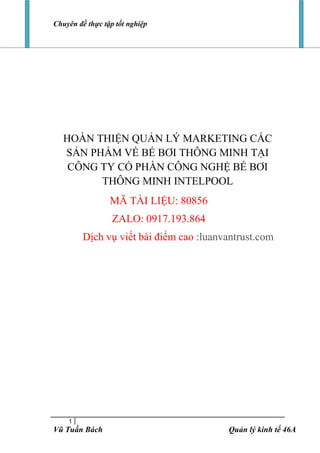 Chuyên đề thực tập tốt nghiệp
1
Vũ Tuấn Bách Quản lý kinh tế 46A
HOÀN THIỆN QUẢN LÝ MARKETING CÁC
SẢN PHẨM VỀ BỂ BƠI THÔNG MINH TẠI
CÔNG TY CỔ PHẦN CÔNG NGHỆ BỂ BƠI
THÔNG MINH INTELPOOL
MÃ TÀI LIỆU: 80856
ZALO: 0917.193.864
Dịch vụ viết bài điểm cao :luanvantrust.com
 