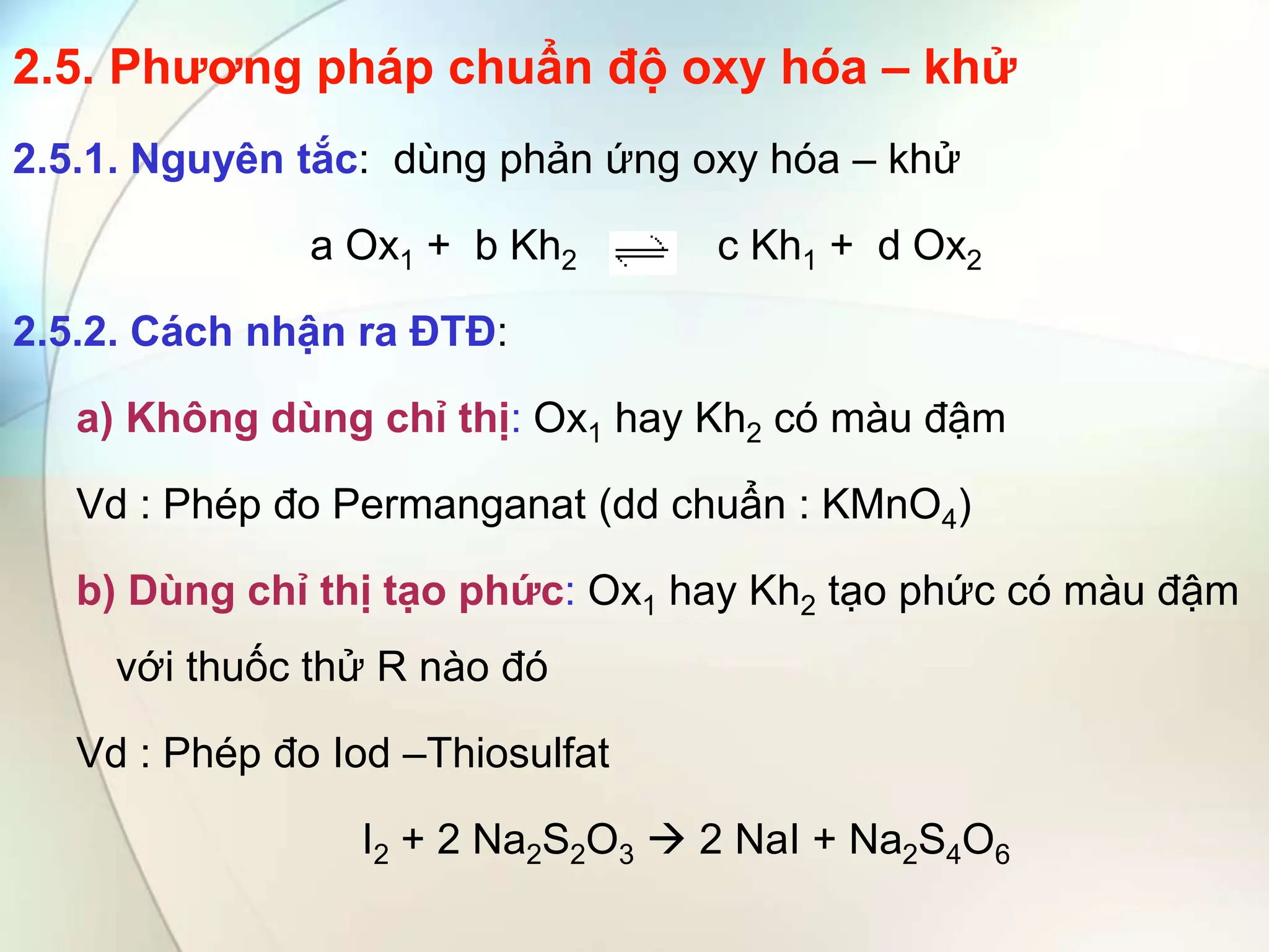 2.5. Phương pháp chuẩn độ oxy hóa – khử
2.5.1. Nguyên tắc: dùng phản ứng oxy hóa – khử
a Ox1 + b Kh2 c Kh1 + d Ox2
2.5.2. Cách nhận ra ĐTĐ:
a) Không dùng chỉ thị: Ox1 hay Kh2 có màu đậm
Vd : Phép đo Permanganat (dd chuẩn : KMnO4)
b) Dùng chỉ thị tạo phức: Ox1 hay Kh2 tạo phức có màu đậm
với thuốc thử R nào đó
Vd : Phép đo Iod –Thiosulfat
I2 + 2 Na2S2O3  2 NaI + Na2S4O6
 