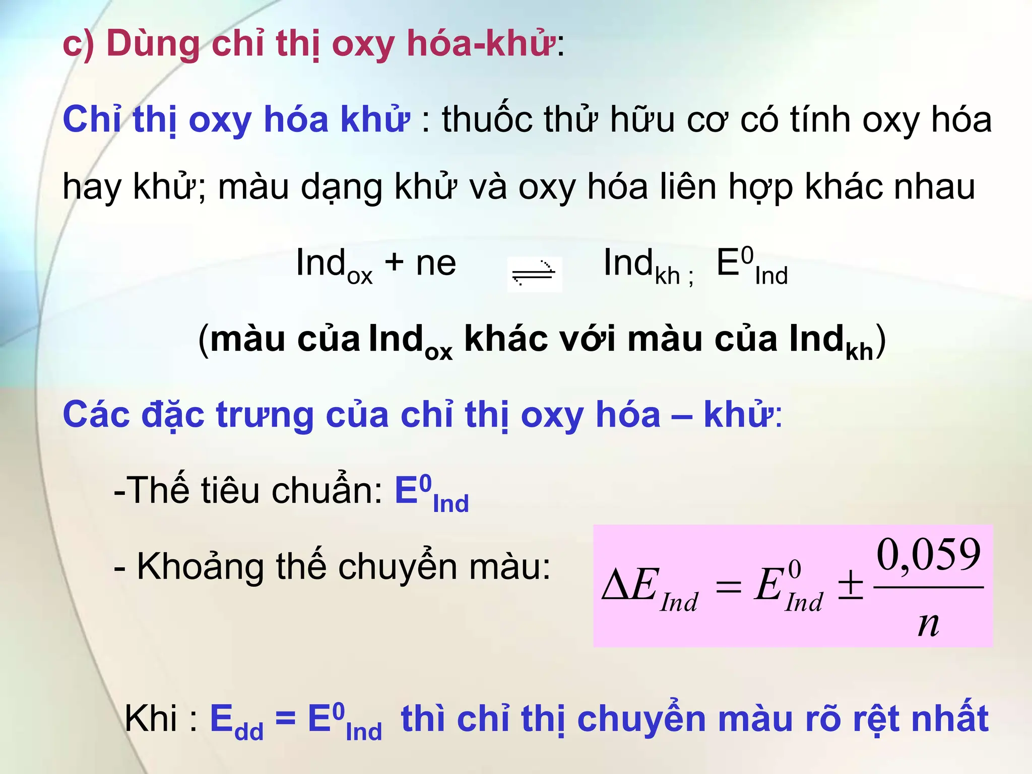 c) Dùng chỉ thị oxy hóa-khử:
Chỉ thị oxy hóa khử : thuốc thử hữu cơ có tính oxy hóa
hay khử; màu dạng khử và oxy hóa liên hợp khác nhau
Indox + ne Indkh ; E0
Ind
(màu của Indox khác với màu của Indkh)
Các đặc trưng của chỉ thị oxy hóa – khử:
-Thế tiêu chuẩn: E0
Ind
- Khoảng thế chuyển màu:
Khi : Edd = E0
Ind thì chỉ thị chuyển màu rõ rệt nhất
n
E
E Ind
Ind
059
,
0
0



 