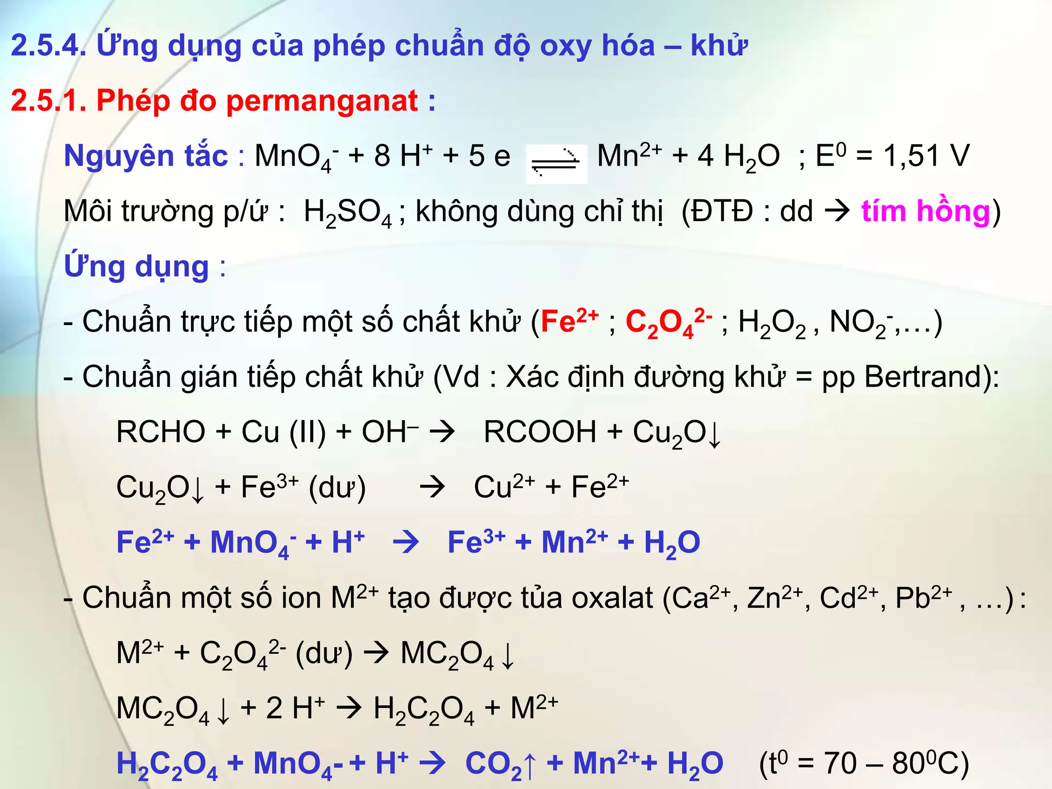 2.5.4. Ứng dụng của phép chuẩn độ oxy hóa – khử
2.5.1. Phép đo permanganat :
Nguyên tắc : MnO4
- + 8 H+ + 5 e Mn2+ + 4 H2O ; E0 = 1,51 V
Môi trường p/ứ : H2SO4 ; không dùng chỉ thị (ĐTĐ : dd  tím hồng)
Ứng dụng :
- Chuẩn trực tiếp một số chất khử (Fe2+ ; C2O4
2- ; H2O2 , NO2
-,…)
- Chuẩn gián tiếp chất khử (Vd : Xác định đường khử = pp Bertrand):
RCHO + Cu (II) + OH–  RCOOH + Cu2O↓
Cu2O↓ + Fe3+ (dư)  Cu2+ + Fe2+
Fe2+ + MnO4
- + H+  Fe3+ + Mn2+ + H2O
- Chuẩn một số ion M2+ tạo được tủa oxalat (Ca2+, Zn2+, Cd2+, Pb2+ , …) :
M2+ + C2O4
2- (dư)  MC2O4 ↓
MC2O4 ↓ + 2 H+  H2C2O4 + M2+
H2C2O4 + MnO4- + H+  CO2↑ + Mn2++ H2O (t0 = 70 – 800C)
 