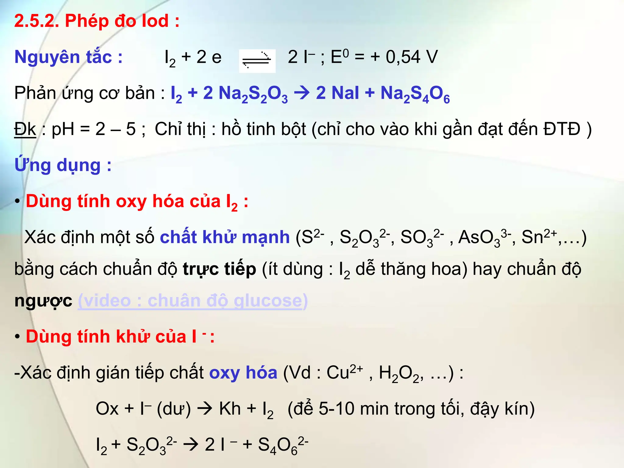 2.5.2. Phép đo Iod :
Nguyên tắc : I2 + 2 e 2 I– ; E0 = + 0,54 V
Phản ứng cơ bản : I2 + 2 Na2S2O3  2 NaI + Na2S4O6
Đk : pH = 2 – 5 ; Chỉ thị : hồ tinh bột (chỉ cho vào khi gần đạt đến ĐTĐ )
Ứng dụng :
• Dùng tính oxy hóa của I2 :
Xác định một số chất khử mạnh (S2- , S2O3
2-, SO3
2- , AsO3
3-, Sn2+,…)
bằng cách chuẩn độ trực tiếp (ít dùng : I2 dễ thăng hoa) hay chuẩn độ
ngược (video : chuân độ glucose)
• Dùng tính khử của I - :
-Xác định gián tiếp chất oxy hóa (Vd : Cu2+ , H2O2, …) :
Ox + I– (dư)  Kh + I2 (để 5-10 min trong tối, đậy kín)
I2 + S2O3
2-  2 I – + S4O6
2-
 