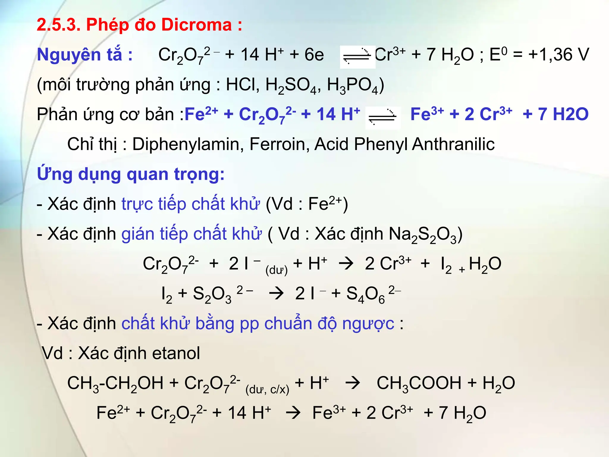 2.5.3. Phép đo Dicroma :
Nguyên tắ : Cr2O7
2 – + 14 H+ + 6e Cr3+ + 7 H2O ; E0 = +1,36 V
(môi trường phản ứng : HCl, H2SO4, H3PO4)
Phản ứng cơ bản :Fe2+ + Cr2O7
2- + 14 H+ Fe3+ + 2 Cr3+ + 7 H2O
Chỉ thị : Diphenylamin, Ferroin, Acid Phenyl Anthranilic
Ứng dụng quan trọng:
- Xác định trực tiếp chất khử (Vd : Fe2+)
- Xác định gián tiếp chất khử ( Vd : Xác định Na2S2O3)
Cr2O7
2- + 2 I –
(dư) + H+  2 Cr3+ + I2 + H2O
I2 + S2O3
2 –  2 I – + S4O6
2–
- Xác định chất khử bằng pp chuẩn độ ngược :
Vd : Xác định etanol
CH3-CH2OH + Cr2O7
2-
(dư, c/x) + H+  CH3COOH + H2O
Fe2+ + Cr2O7
2- + 14 H+  Fe3+ + 2 Cr3+ + 7 H2O
 