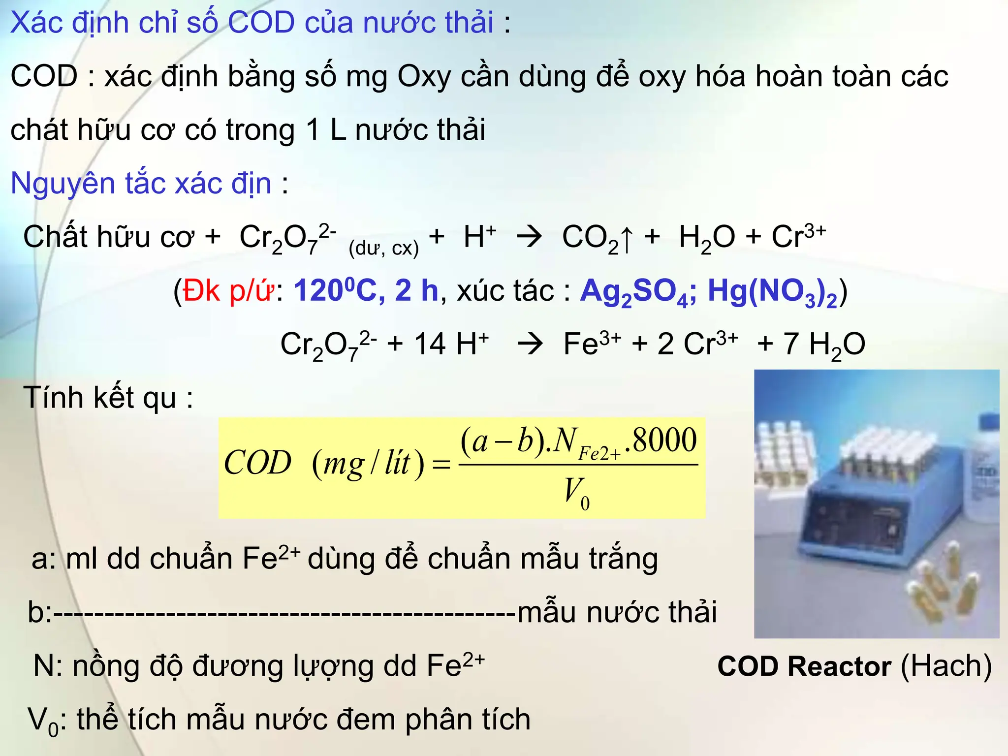 Xác định chỉ số COD của nước thải :
COD : xác định bằng số mg Oxy cần dùng để oxy hóa hoàn toàn các
chát hữu cơ có trong 1 L nước thải
Nguyên tắc xác địn :
Chất hữu cơ + Cr2O7
2-
(dư, cx) + H+  CO2↑ + H2O + Cr3+
(Đk p/ứ: 1200C, 2 h, xúc tác : Ag2SO4; Hg(NO3)2)
Cr2O7
2- + 14 H+  Fe3+ + 2 Cr3+ + 7 H2O
Tính kết qu :
a: ml dd chuẩn Fe2+ dùng để chuẩn mẫu trắng
b:---------------------------------------------mẫu nước thải
N: nồng độ đương lựợng dd Fe2+ COD Reactor (Hach)
V0: thể tích mẫu nước đem phân tích
0
2 8000
.
).
(
)
/
(
V
N
b
a
lít
mg
COD Fe 


 