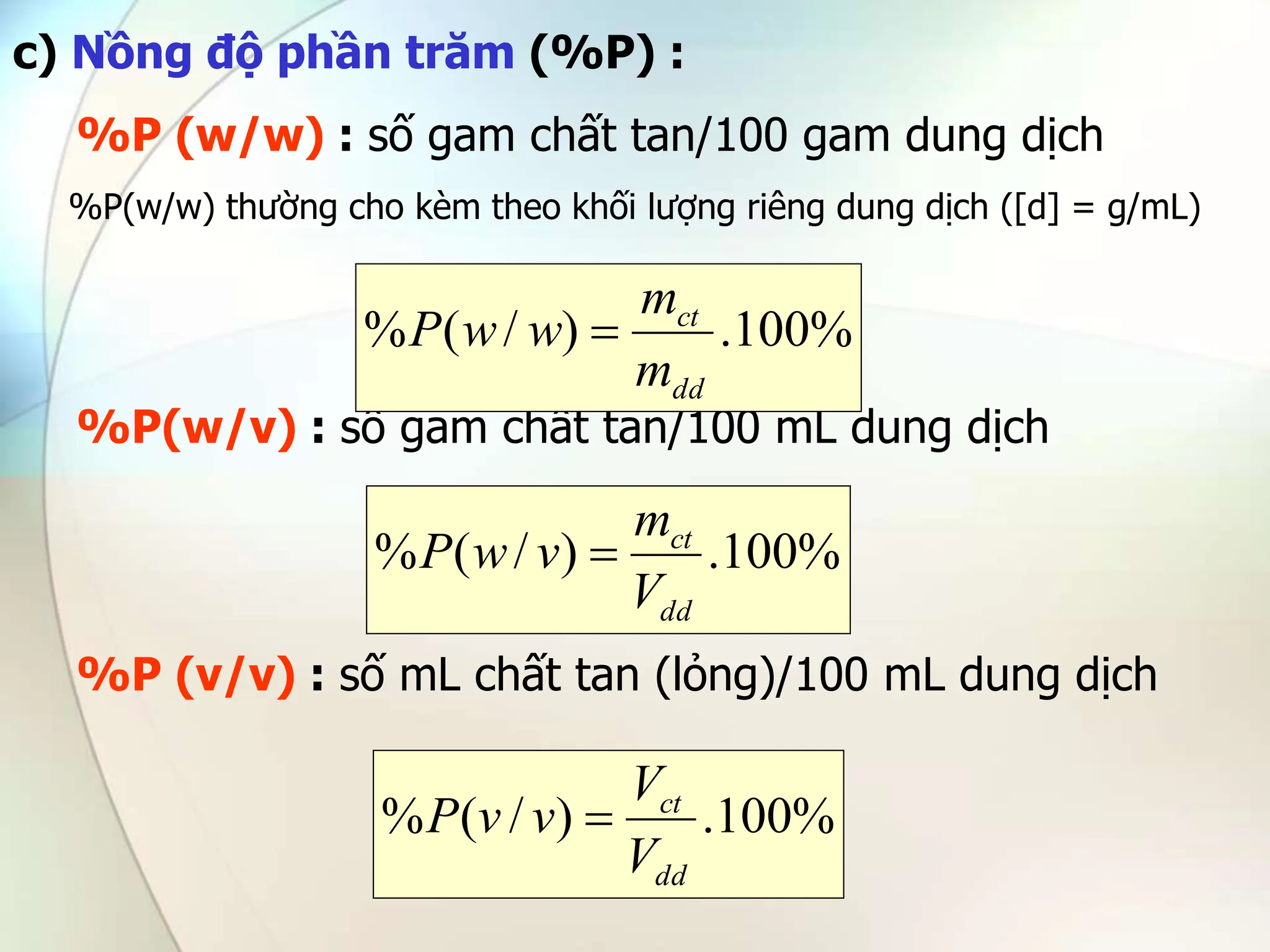 c) Nồng độ phần trăm (%P) :
%P (w/w) : số gam chất tan/100 gam dung dịch
%P(w/w) thường cho kèm theo khối lượng riêng dung dịch ([d] = g/mL)
%P(w/v) : số gam chất tan/100 mL dung dịch
%P (v/v) : số mL chất tan (lỏng)/100 mL dung dịch
%
100
.
)
/
(
%
dd
ct
m
m
w
w
P 
%
100
.
)
/
(
%
dd
ct
V
m
v
w
P 
%
100
.
)
/
(
%
dd
ct
V
V
v
v
P 
 