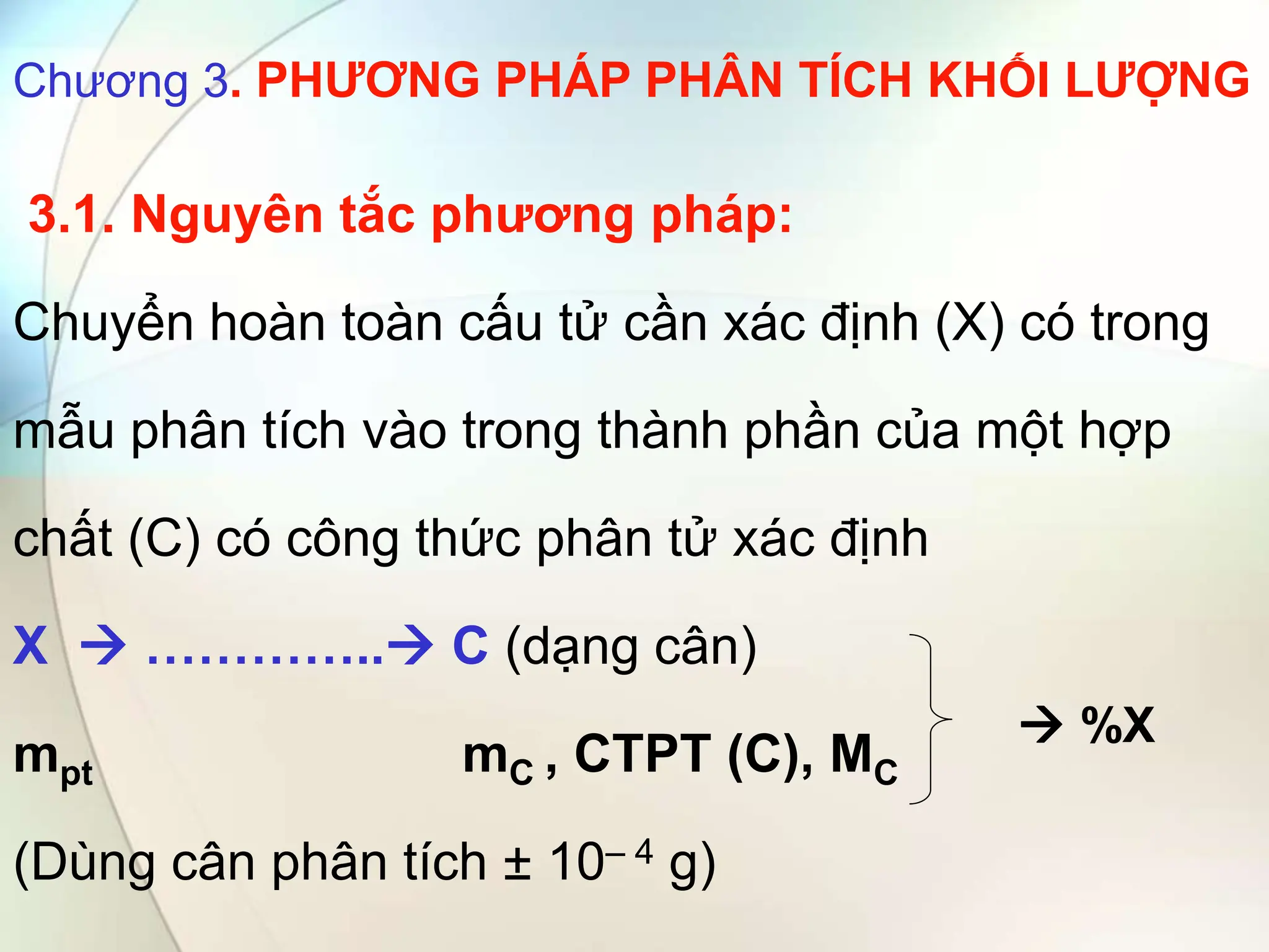 Chương 3. PHƯƠNG PHÁP PHÂN TÍCH KHỐI LƯỢNG
3.1. Nguyên tắc phương pháp:
Chuyển hoàn toàn cấu tử cần xác định (X) có trong
mẫu phân tích vào trong thành phần của một hợp
chất (C) có công thức phân tử xác định
X  ………….. C (dạng cân)
mpt mC , CTPT (C), MC
(Dùng cân phân tích ± 10– 4 g)
 %X
 