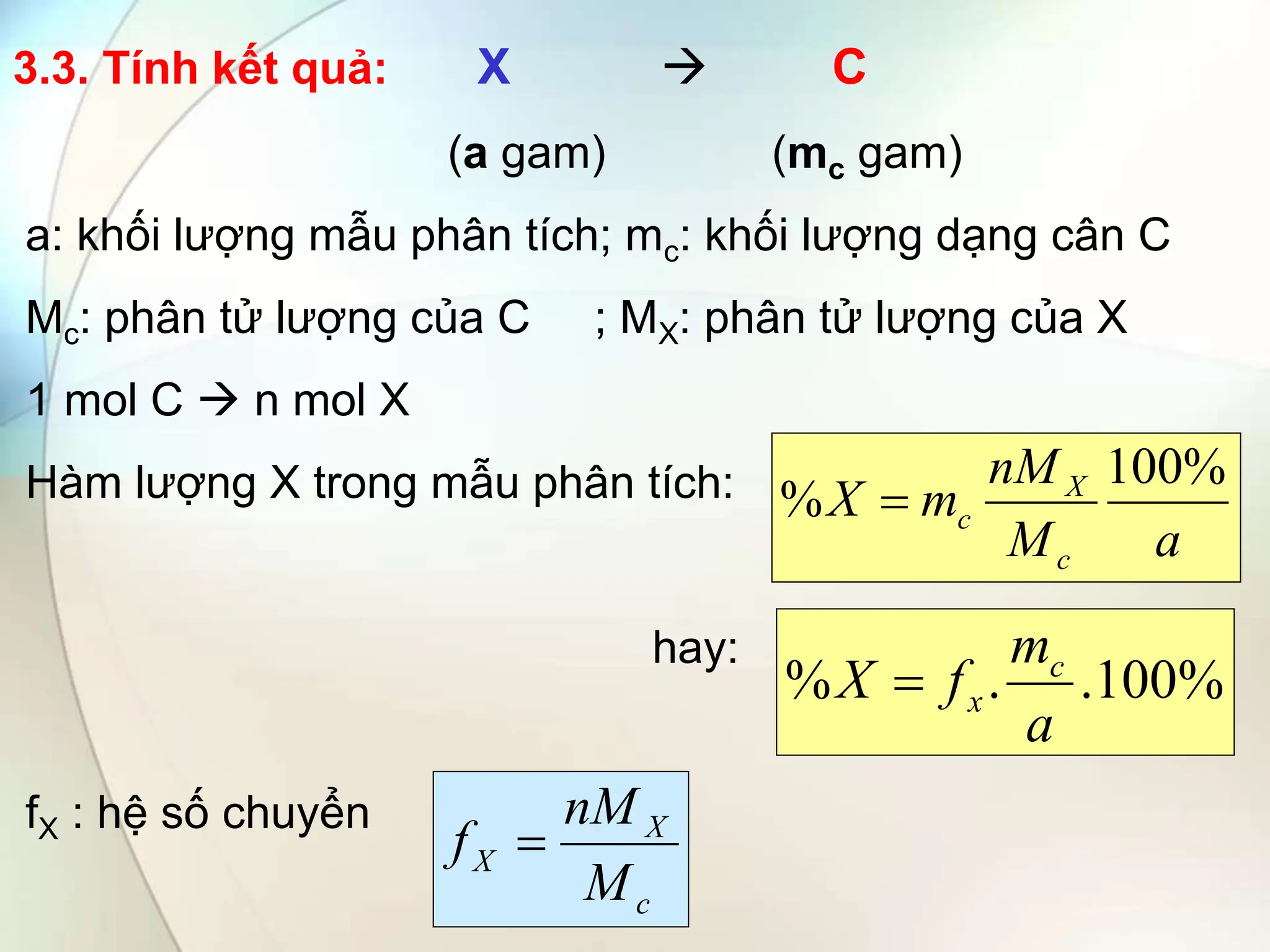 3.3. Tính kết quả: X  C
(a gam) (mc gam)
a: khối lượng mẫu phân tích; mc: khối lượng dạng cân C
Mc: phân tử lượng của C ; MX: phân tử lượng của X
1 mol C  n mol X
Hàm lượng X trong mẫu phân tích:
hay:
fX : hệ số chuyển
a
M
nM
m
X
c
X
c
%
100
% 
%
100
.
.
%
a
m
f
X c
x

c
X
X
M
nM
f 
 