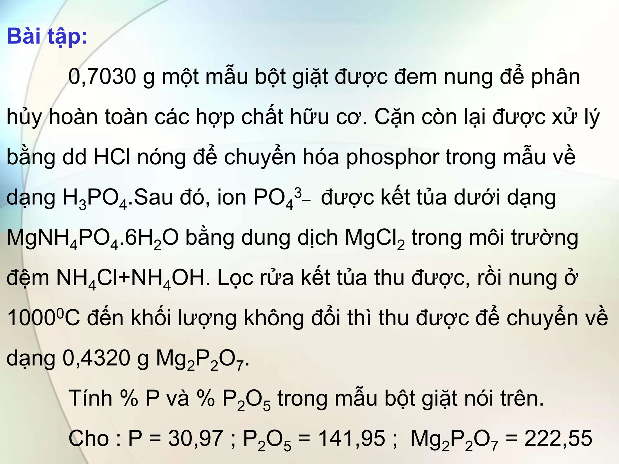 Bài tập:
0,7030 g một mẫu bột giặt được đem nung để phân
hủy hoàn toàn các hợp chất hữu cơ. Cặn còn lại được xử lý
bằng dd HCl nóng để chuyển hóa phosphor trong mẫu về
dạng H3PO4.Sau đó, ion PO4
3_ được kết tủa dưới dạng
MgNH4PO4.6H2O bằng dung dịch MgCl2 trong môi trường
đệm NH4Cl+NH4OH. Lọc rửa kết tủa thu được, rồi nung ở
10000C đến khối lượng không đổi thì thu được để chuyển về
dạng 0,4320 g Mg2P2O7.
Tính % P và % P2O5 trong mẫu bột giặt nói trên.
Cho : P = 30,97 ; P2O5 = 141,95 ; Mg2P2O7 = 222,55
 