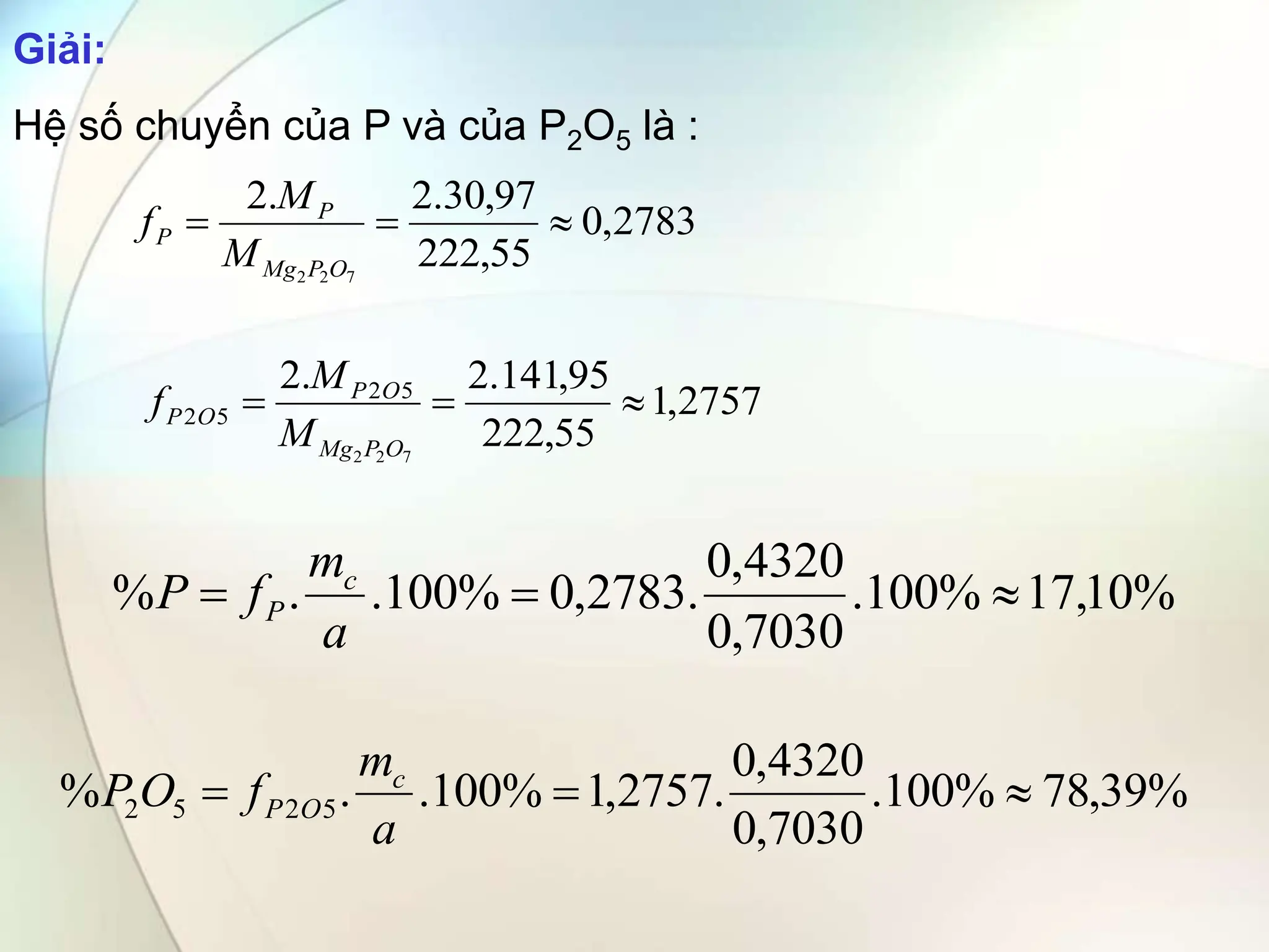 2783
,
0
55
,
222
97
,
30
.
2
.
2
7
2
2



O
P
Mg
P
P
M
M
f
%
10
,
17
%
100
.
7030
,
0
4320
,
0
.
2783
,
0
%
100
.
.
% 


a
m
f
P c
P
Giải:
Hệ số chuyển của P và của P2O5 là :
2757
,
1
55
,
222
95
,
141
.
2
.
2
7
2
2
5
2
5
2 


O
P
Mg
O
P
O
P
M
M
f
%
39
,
78
%
100
.
7030
,
0
4320
,
0
.
2757
,
1
%
100
.
.
% 5
2
5
2 


a
m
f
O
P c
O
P
 