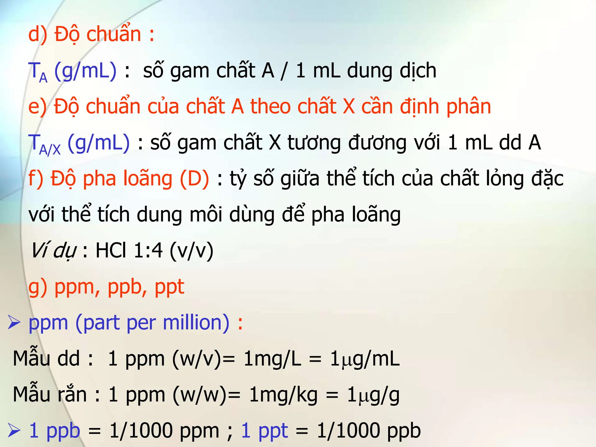 d) Độ chuẩn :
TA (g/mL) : số gam chất A / 1 mL dung dịch
e) Độ chuẩn của chất A theo chất X cần định phân
TA/X (g/mL) : số gam chất X tương đương với 1 mL dd A
f) Độ pha loãng (D) : tỷ số giữa thể tích của chất lỏng đặc
với thể tích dung môi dùng để pha loãng
Ví dụ : HCl 1:4 (v/v)
g) ppm, ppb, ppt
 ppm (part per million) :
Mẫu dd : 1 ppm (w/v)= 1mg/L = 1g/mL
Mẫu rắn : 1 ppm (w/w)= 1mg/kg = 1g/g
 1 ppb = 1/1000 ppm ; 1 ppt = 1/1000 ppb
 
