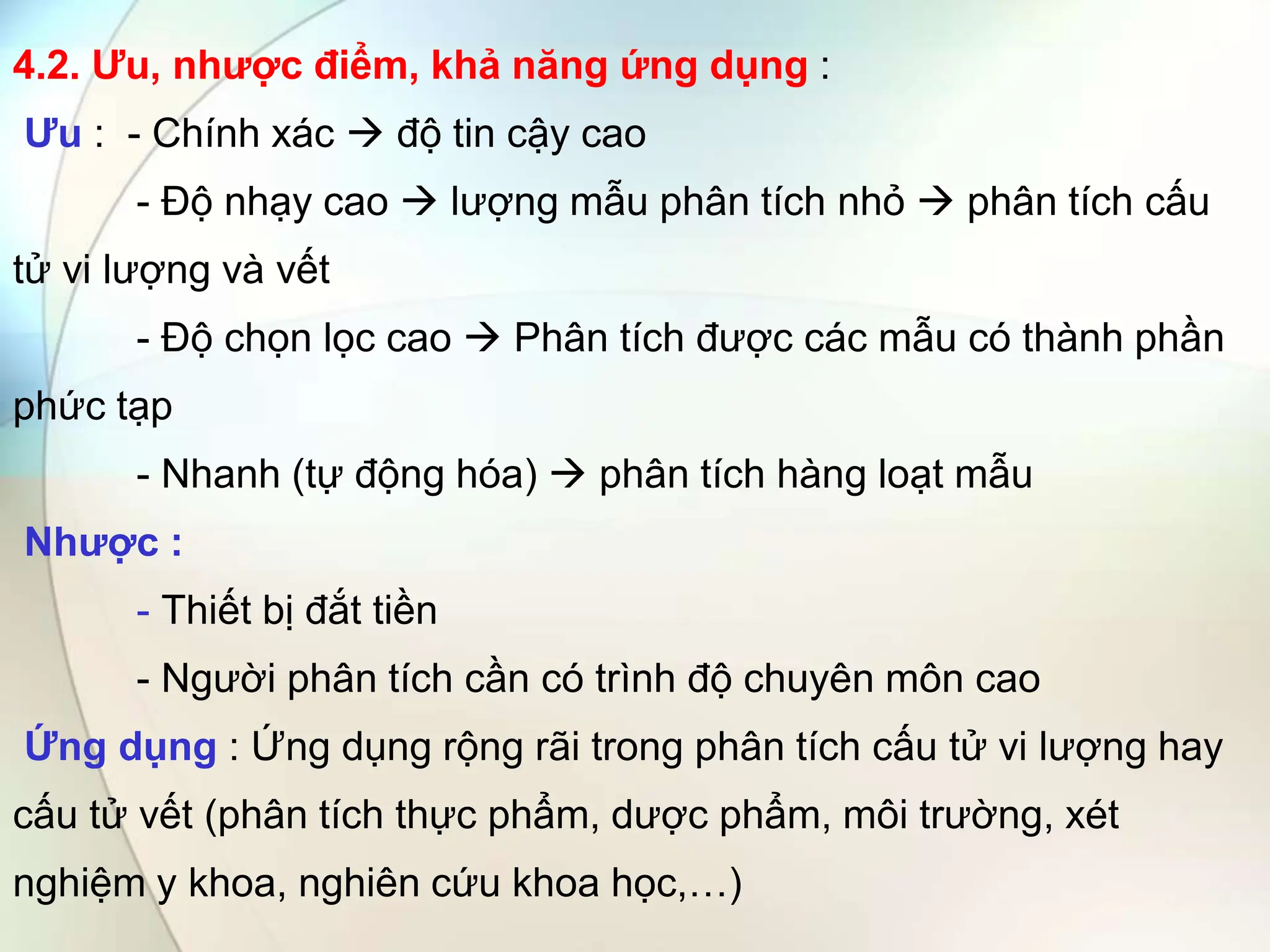 4.2. Ưu, nhược điểm, khả năng ứng dụng :
Ưu : - Chính xác  độ tin cậy cao
- Độ nhạy cao  lượng mẫu phân tích nhỏ  phân tích cấu
tử vi lượng và vết
- Độ chọn lọc cao  Phân tích được các mẫu có thành phần
phức tạp
- Nhanh (tự động hóa)  phân tích hàng loạt mẫu
Nhược :
- Thiết bị đắt tiền
- Người phân tích cần có trình độ chuyên môn cao
Ứng dụng : Ứng dụng rộng rãi trong phân tích cấu tử vi lượng hay
cấu tử vết (phân tích thực phẩm, dược phẩm, môi trường, xét
nghiệm y khoa, nghiên cứu khoa học,…)
 