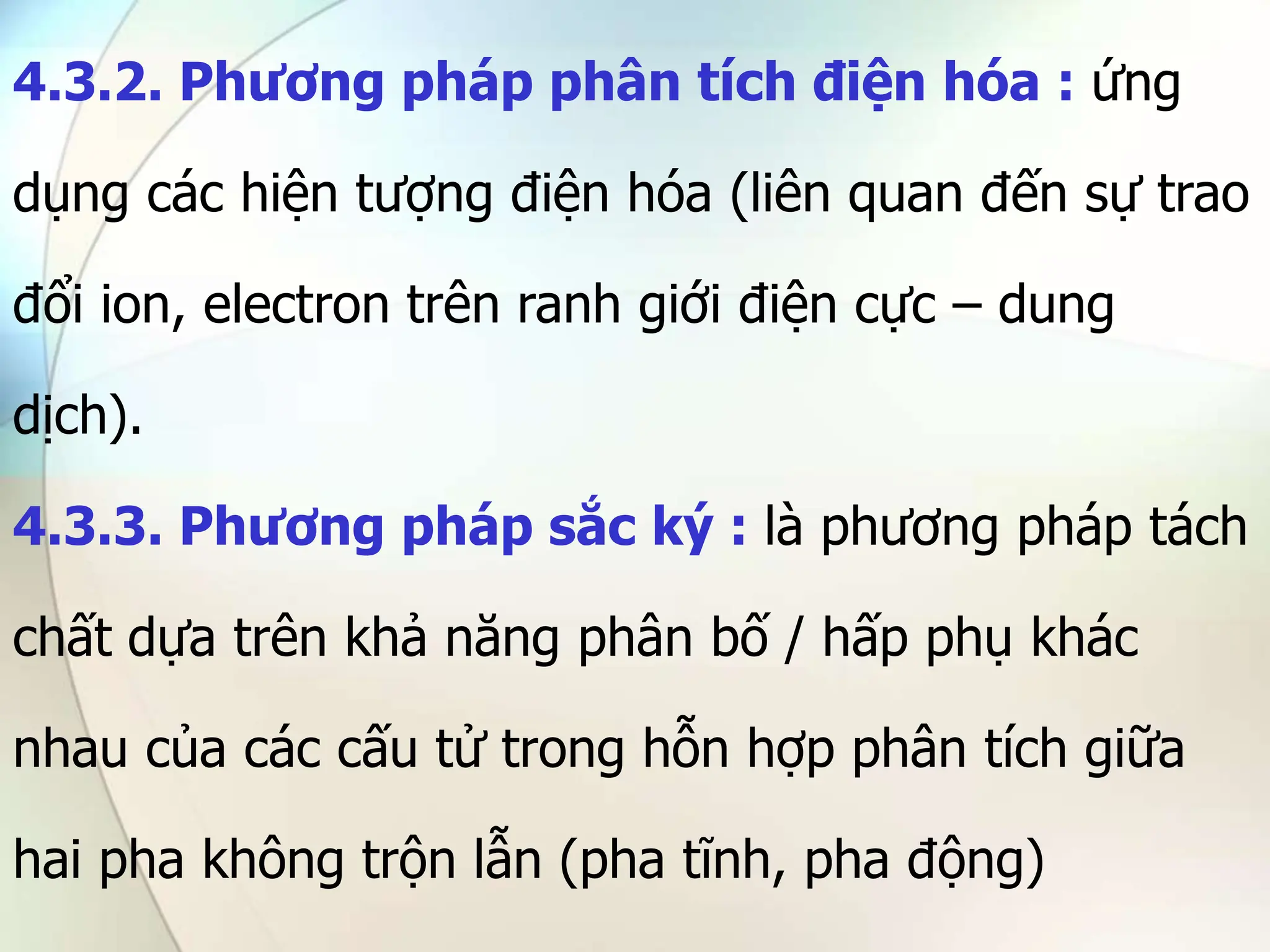 4.3.2. Phương pháp phân tích điện hóa : ứng
dụng các hiện tượng điện hóa (liên quan đến sự trao
đổi ion, electron trên ranh giới điện cực – dung
dịch).
4.3.3. Phương pháp sắc ký : là phương pháp tách
chất dựa trên khả năng phân bố / hấp phụ khác
nhau của các cấu tử trong hỗn hợp phân tích giữa
hai pha không trộn lẫn (pha tĩnh, pha động)
 