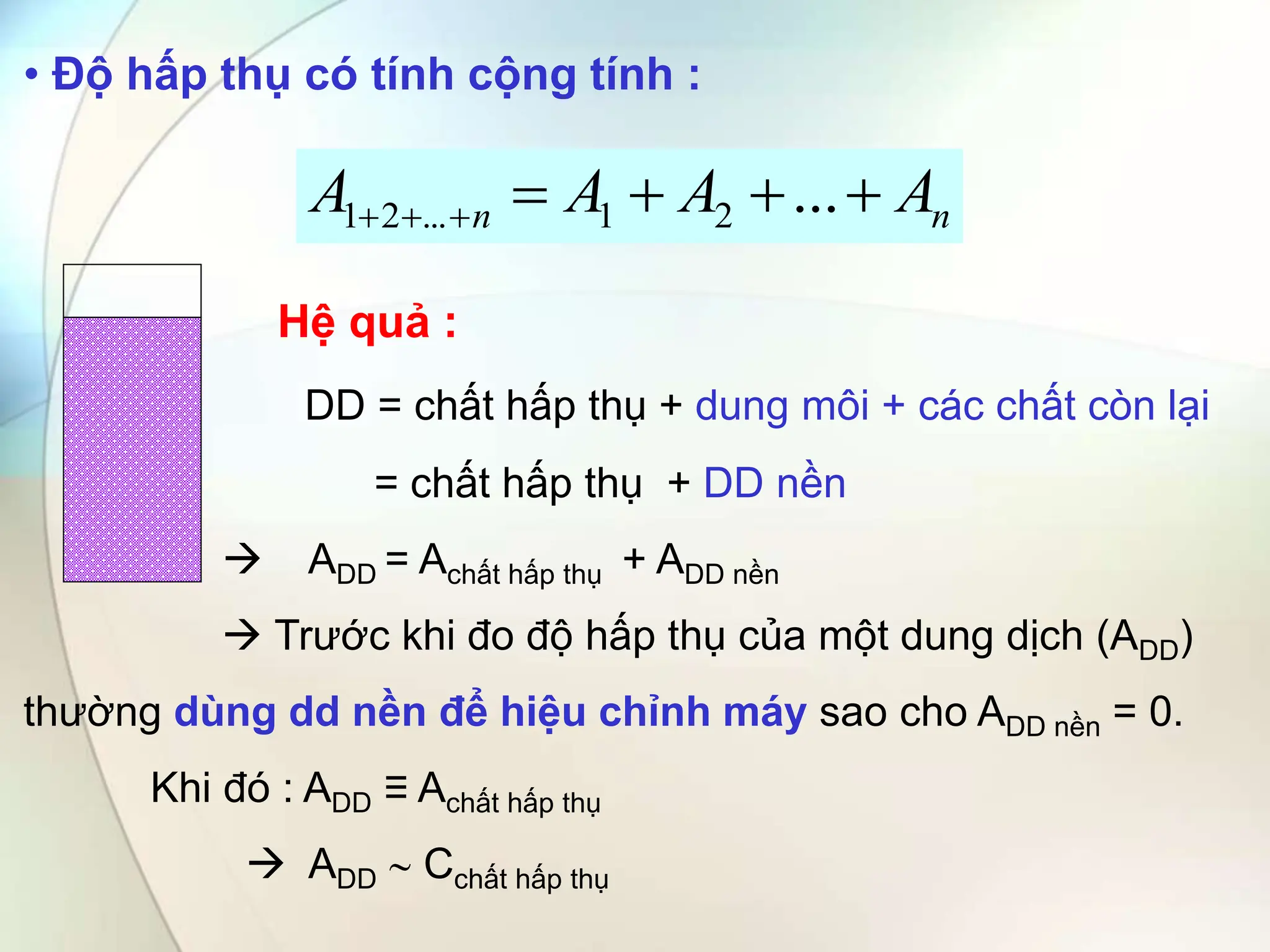 • Độ hấp thụ có tính cộng tính :
Hệ quả :
DD = chất hấp thụ + dung môi + các chất còn lại
= chất hấp thụ + DD nền
 ADD = Achất hấp thụ + ADD nền
 Trước khi đo độ hấp thụ của một dung dịch (ADD)
thường dùng dd nền để hiệu chỉnh máy sao cho ADD nền = 0.
Khi đó : ADD ≡ Achất hấp thụ
 ADD  Cchất hấp thụ
n
n A
A
A
A 





 ...
2
1
...
2
1
 