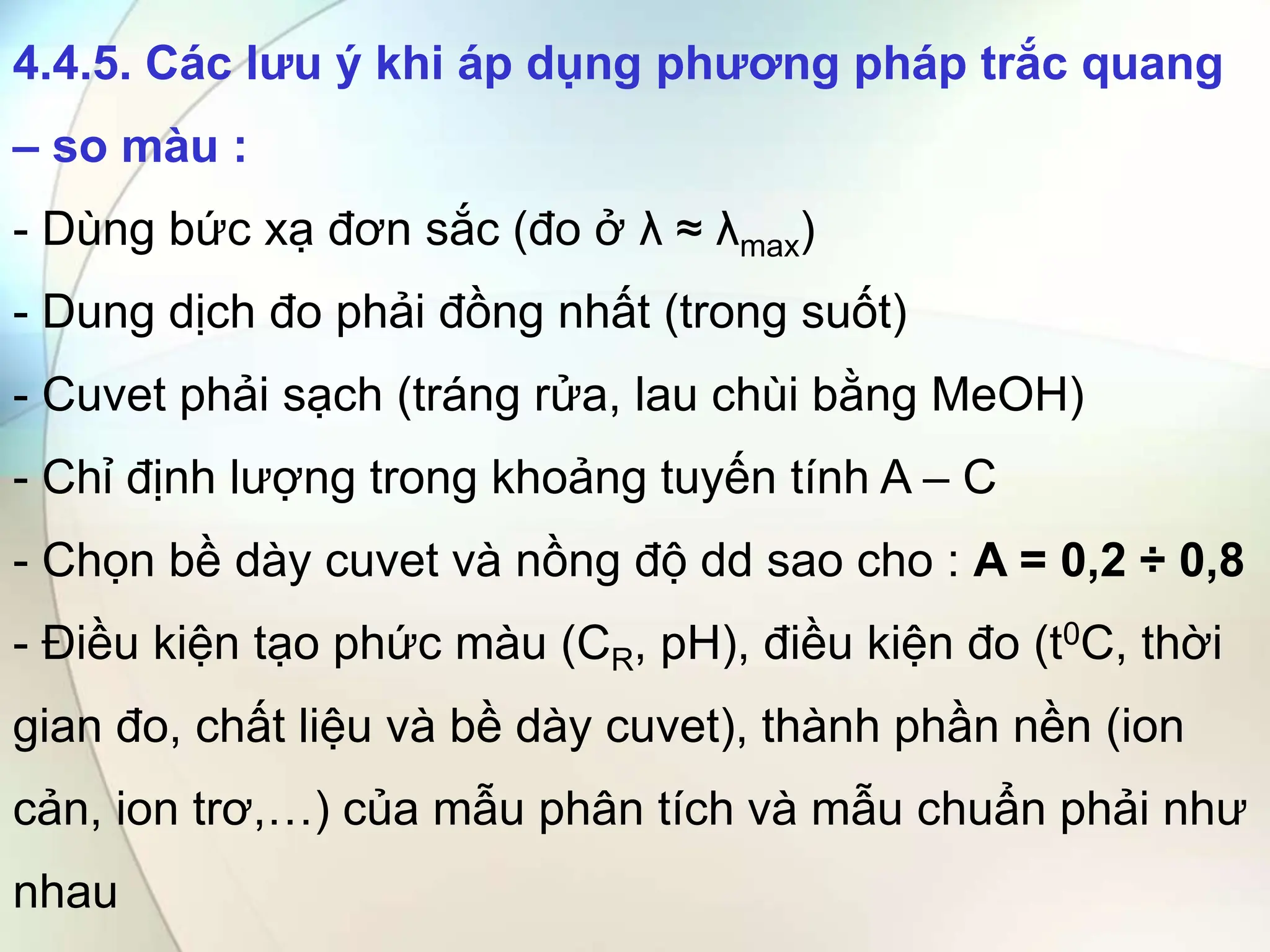4.4.5. Các lưu ý khi áp dụng phương pháp trắc quang
– so màu :
- Dùng bức xạ đơn sắc (đo ở λ ≈ λmax)
- Dung dịch đo phải đồng nhất (trong suốt)
- Cuvet phải sạch (tráng rửa, lau chùi bằng MeOH)
- Chỉ định lượng trong khoảng tuyến tính A – C
- Chọn bề dày cuvet và nồng độ dd sao cho : A = 0,2 ÷ 0,8
- Điều kiện tạo phức màu (CR, pH), điều kiện đo (t0C, thời
gian đo, chất liệu và bề dày cuvet), thành phần nền (ion
cản, ion trơ,…) của mẫu phân tích và mẫu chuẩn phải như
nhau
 