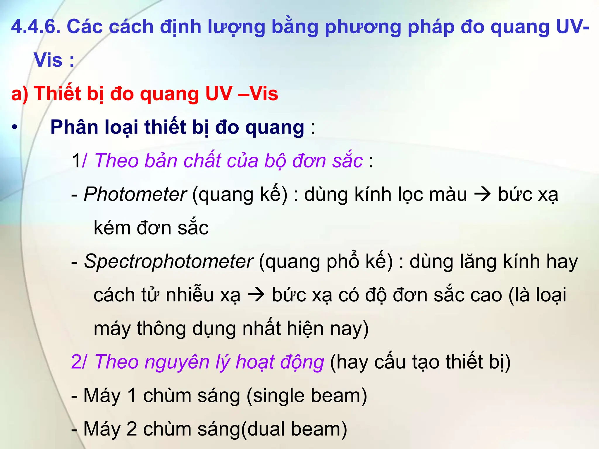 4.4.6. Các cách định lượng bằng phương pháp đo quang UV-
Vis :
a) Thiết bị đo quang UV –Vis
• Phân loại thiết bị đo quang :
1/ Theo bản chất của bộ đơn sắc :
- Photometer (quang kế) : dùng kính lọc màu  bức xạ
kém đơn sắc
- Spectrophotometer (quang phổ kế) : dùng lăng kính hay
cách tử nhiễu xạ  bức xạ có độ đơn sắc cao (là loại
máy thông dụng nhất hiện nay)
2/ Theo nguyên lý hoạt động (hay cấu tạo thiết bị)
- Máy 1 chùm sáng (single beam)
- Máy 2 chùm sáng(dual beam)
 