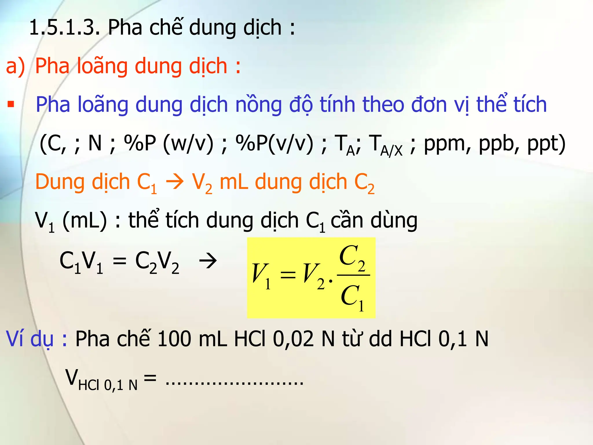 1.5.1.3. Pha chế dung dịch :
a) Pha loãng dung dịch :
 Pha loãng dung dịch nồng độ tính theo đơn vị thể tích
(C, ; N ; %P (w/v) ; %P(v/v) ; TA; TA/X ; ppm, ppb, ppt)
Dung dịch C1  V2 mL dung dịch C2
V1 (mL) : thể tích dung dịch C1 cần dùng
C1V1 = C2V2 
Ví dụ : Pha chế 100 mL HCl 0,02 N từ dd HCl 0,1 N
VHCl 0,1 N = ……………………
1
2
2
1 .
C
C
V
V 
 