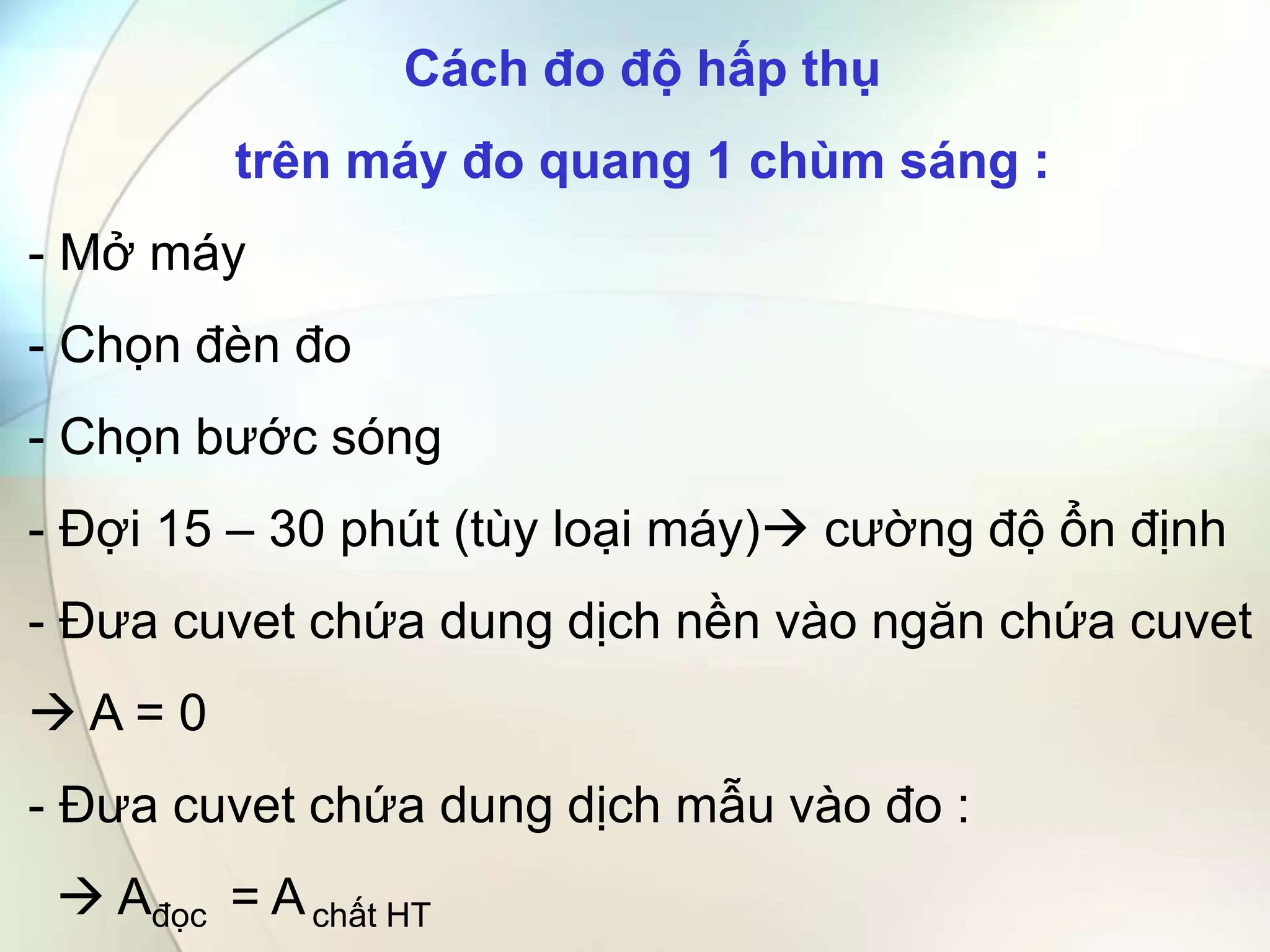 Cách đo độ hấp thụ
trên máy đo quang 1 chùm sáng :
- Mở máy
- Chọn đèn đo
- Chọn bước sóng
- Đợi 15 – 30 phút (tùy loại máy) cường độ ổn định
- Đưa cuvet chứa dung dịch nền vào ngăn chứa cuvet
 A = 0
- Đưa cuvet chứa dung dịch mẫu vào đo :
 Ađọc = Achất HT
 