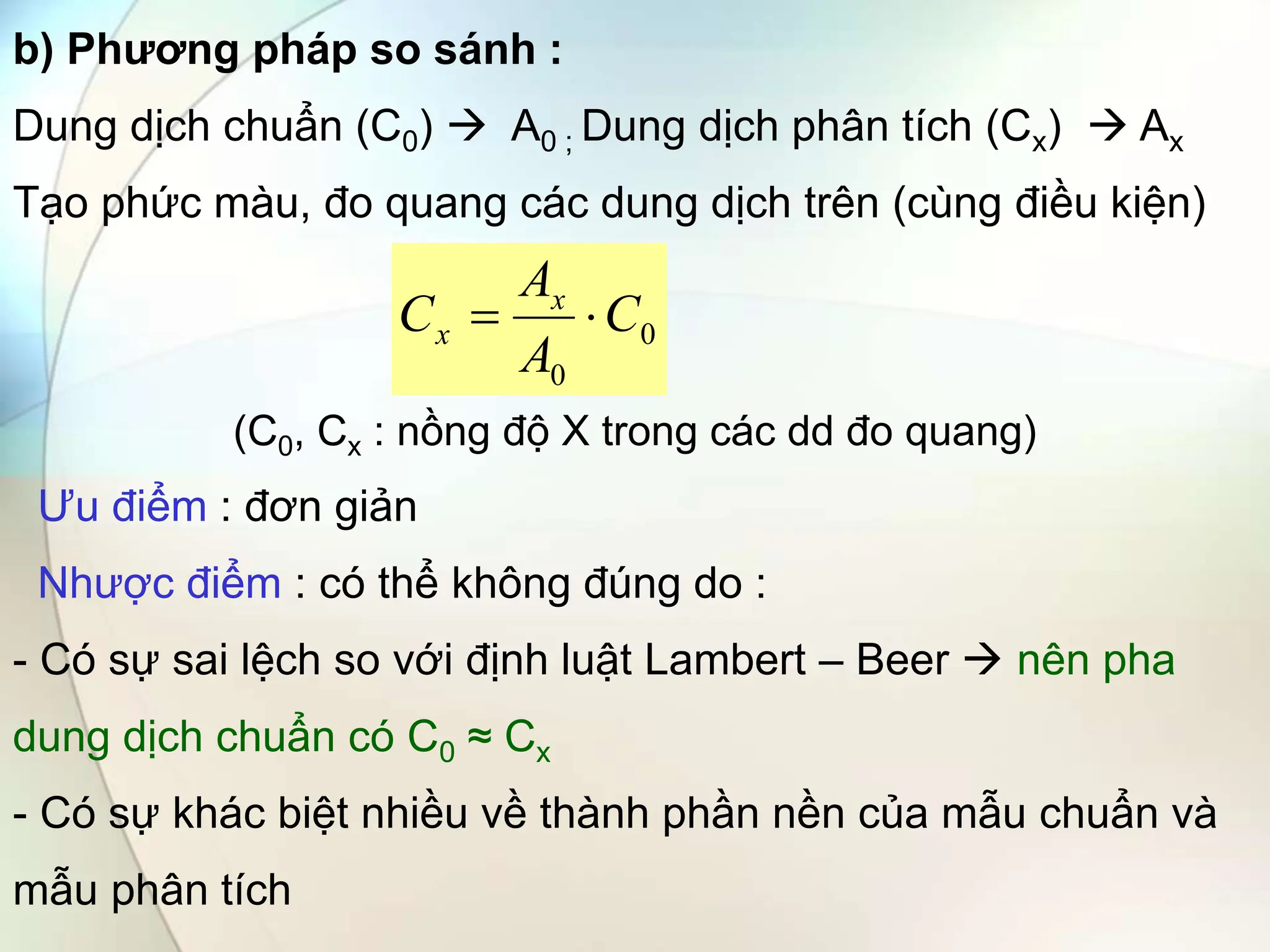 b) Phương pháp so sánh :
Dung dịch chuẩn (C0)  A0 ; Dung dịch phân tích (Cx)  Ax
Tạo phức màu, đo quang các dung dịch trên (cùng điều kiện)
(C0, Cx : nồng độ X trong các dd đo quang)
Ưu điểm : đơn giản
Nhược điểm : có thể không đúng do :
- Có sự sai lệch so với định luật Lambert – Beer  nên pha
dung dịch chuẩn có C0 ≈ Cx
- Có sự khác biệt nhiều về thành phần nền của mẫu chuẩn và
mẫu phân tích
0
0
C
A
A
C x
x 

 