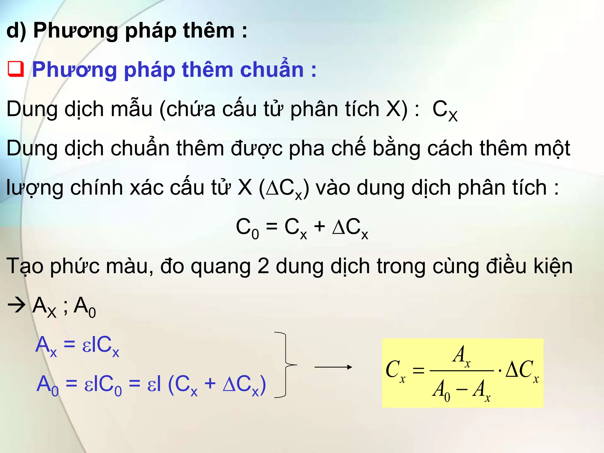 d) Phương pháp thêm :
 Phương pháp thêm chuẩn :
Dung dịch mẫu (chứa cấu tử phân tích X) : CX
Dung dịch chuẩn thêm được pha chế bằng cách thêm một
lượng chính xác cấu tử X (∆Cx) vào dung dịch phân tích :
C0 = Cx + ∆Cx
Tạo phức màu, đo quang 2 dung dịch trong cùng điều kiện
 AX ; A0
Ax = lCx
A0 = lC0 = l (Cx + Cx) x
x
x
x C
A
A
A
C 



0
 
