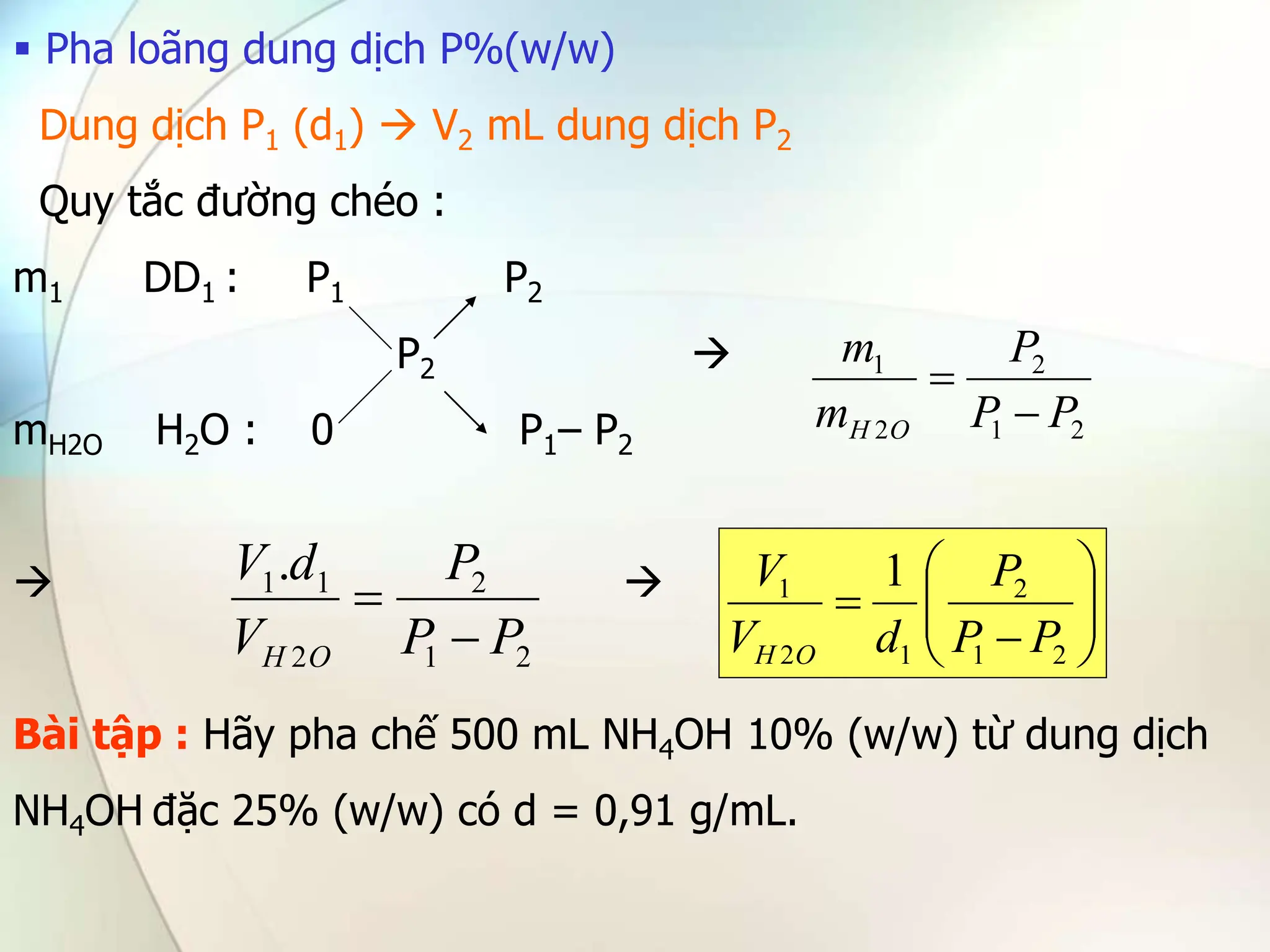  Pha loãng dung dịch P%(w/w)
Dung dịch P1 (d1)  V2 mL dung dịch P2
Quy tắc đường chéo :
m1 DD1 : P1 P2
P2 
mH2O H2O : 0 P1– P2
 
Bài tập : Hãy pha chế 500 mL NH4OH 10% (w/w) từ dung dịch
NH4OH đặc 25% (w/w) có d = 0,91 g/mL.
2
1
2
2
1
P
P
P
m
m
O
H 

2
1
2
2
1
1.
P
P
P
V
d
V
O
H 
 









2
1
2
1
2
1 1
P
P
P
d
V
V
O
H
 