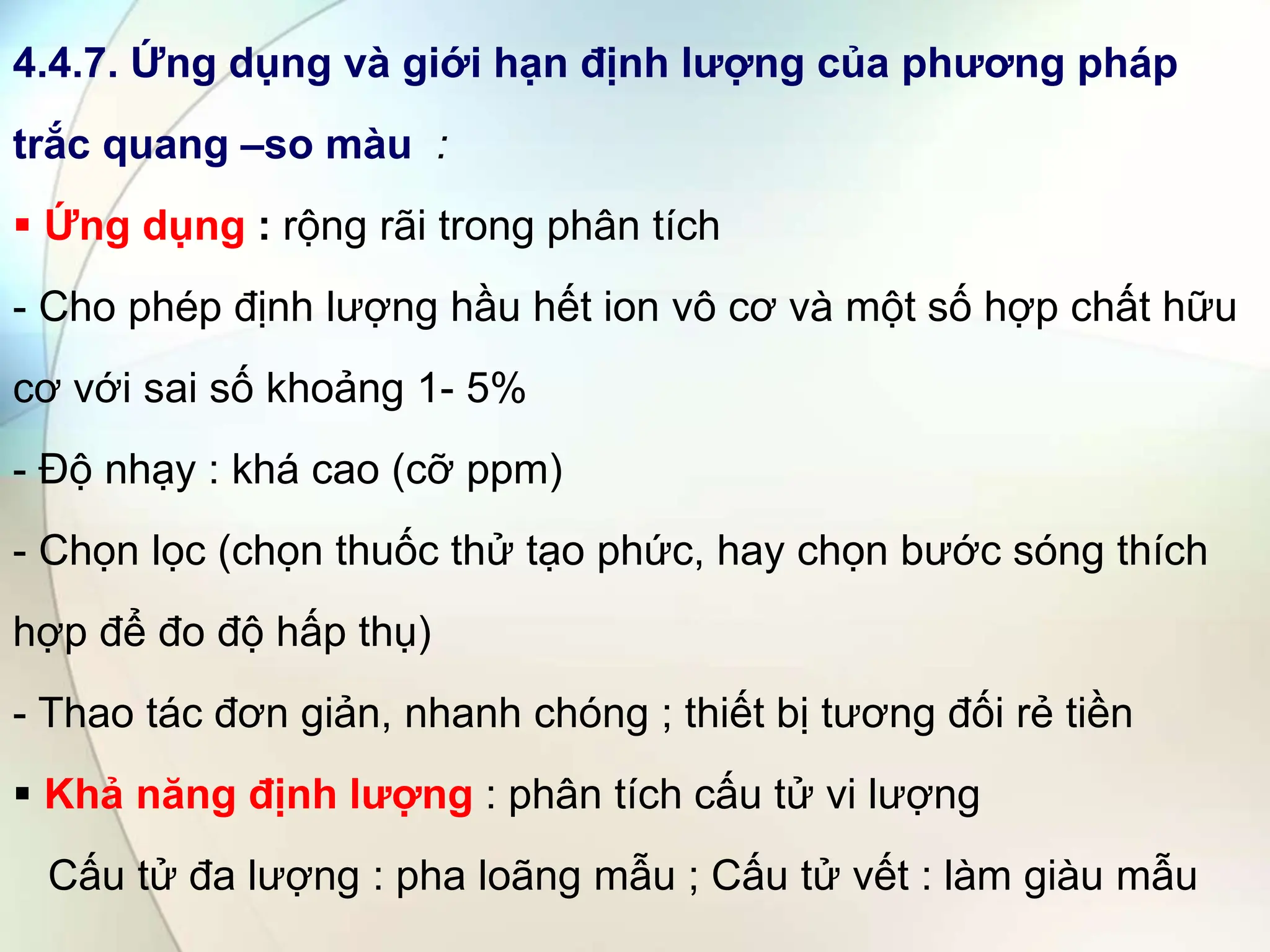 4.4.7. Ứng dụng và giới hạn định lượng của phương pháp
trắc quang –so màu :
 Ứng dụng : rộng rãi trong phân tích
- Cho phép định lượng hầu hết ion vô cơ và một số hợp chất hữu
cơ với sai số khoảng 1- 5%
- Độ nhạy : khá cao (cỡ ppm)
- Chọn lọc (chọn thuốc thử tạo phức, hay chọn bước sóng thích
hợp để đo độ hấp thụ)
- Thao tác đơn giản, nhanh chóng ; thiết bị tương đối rẻ tiền
 Khả năng định lượng : phân tích cấu tử vi lượng
Cấu tử đa lượng : pha loãng mẫu ; Cấu tử vết : làm giàu mẫu
 