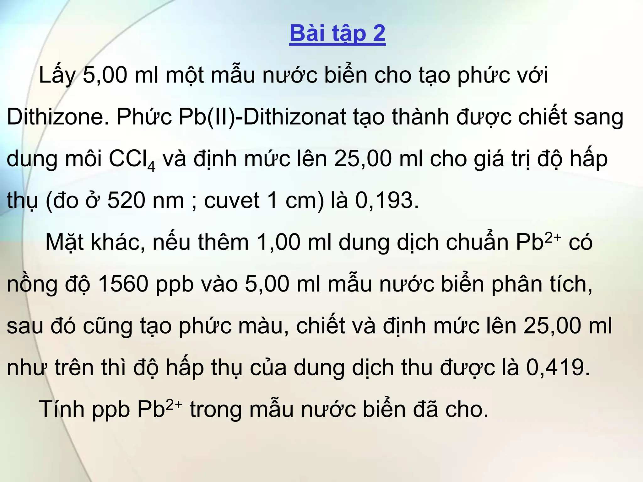 Bài tập 2
Lấy 5,00 ml một mẫu nước biển cho tạo phức với
Dithizone. Phức Pb(II)-Dithizonat tạo thành được chiết sang
dung môi CCl4 và định mức lên 25,00 ml cho giá trị độ hấp
thụ (đo ở 520 nm ; cuvet 1 cm) là 0,193.
Mặt khác, nếu thêm 1,00 ml dung dịch chuẩn Pb2+ có
nồng độ 1560 ppb vào 5,00 ml mẫu nước biển phân tích,
sau đó cũng tạo phức màu, chiết và định mức lên 25,00 ml
như trên thì độ hấp thụ của dung dịch thu được là 0,419.
Tính ppb Pb2+ trong mẫu nước biển đã cho.
 