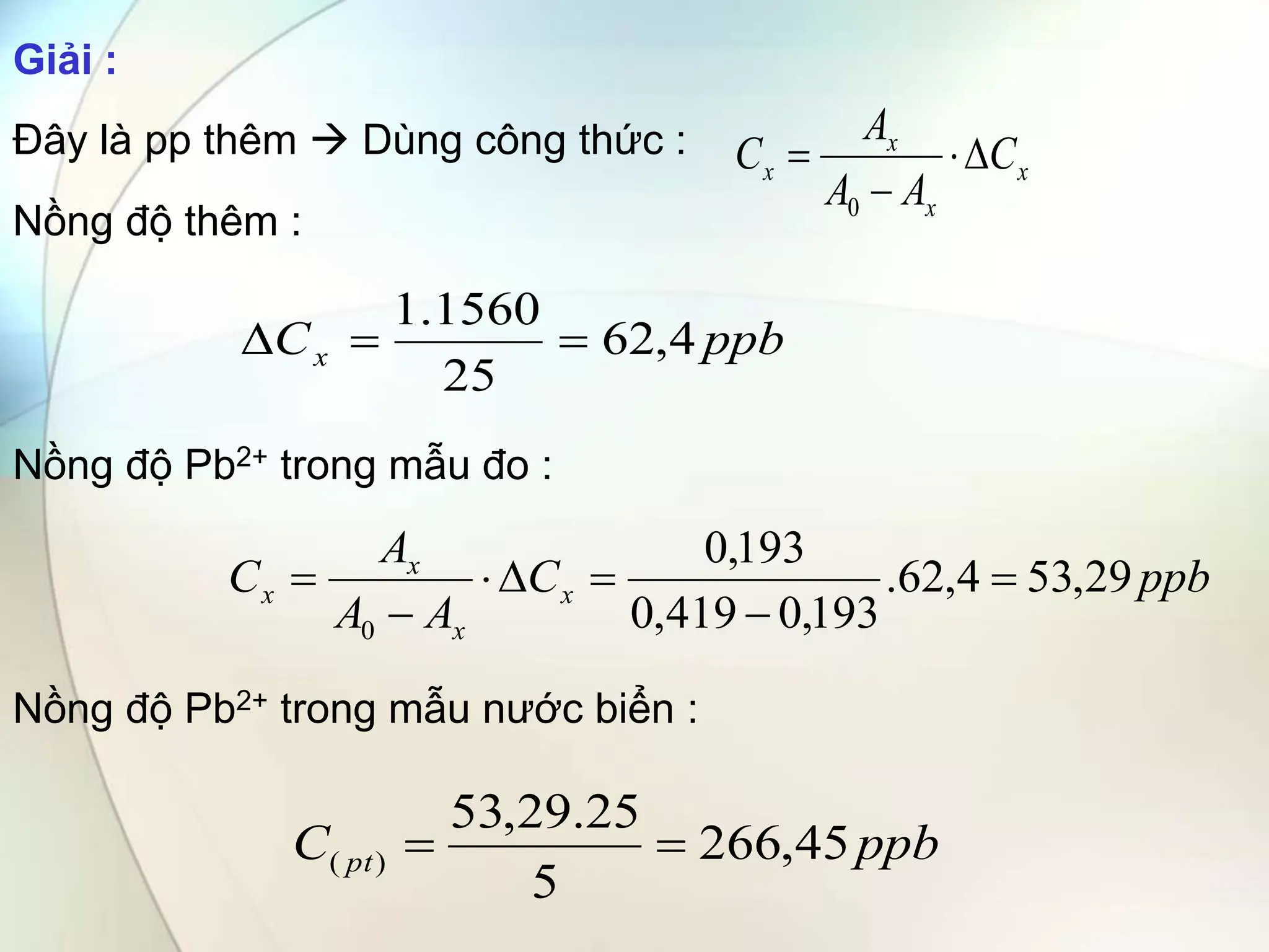 Giải :
Đây là pp thêm  Dùng công thức :
Nồng độ thêm :
Nồng độ Pb2+ trong mẫu đo :
Nồng độ Pb2+ trong mẫu nước biển :
ppb
C pt 45
,
266
5
25
.
29
,
53
)
( 

x
x
x
x C
A
A
A
C 



0
ppb
Cx 4
,
62
25
1560
.
1



ppb
C
A
A
A
C x
x
x
x 29
,
53
4
,
62
.
193
,
0
419
,
0
193
,
0
0







 
