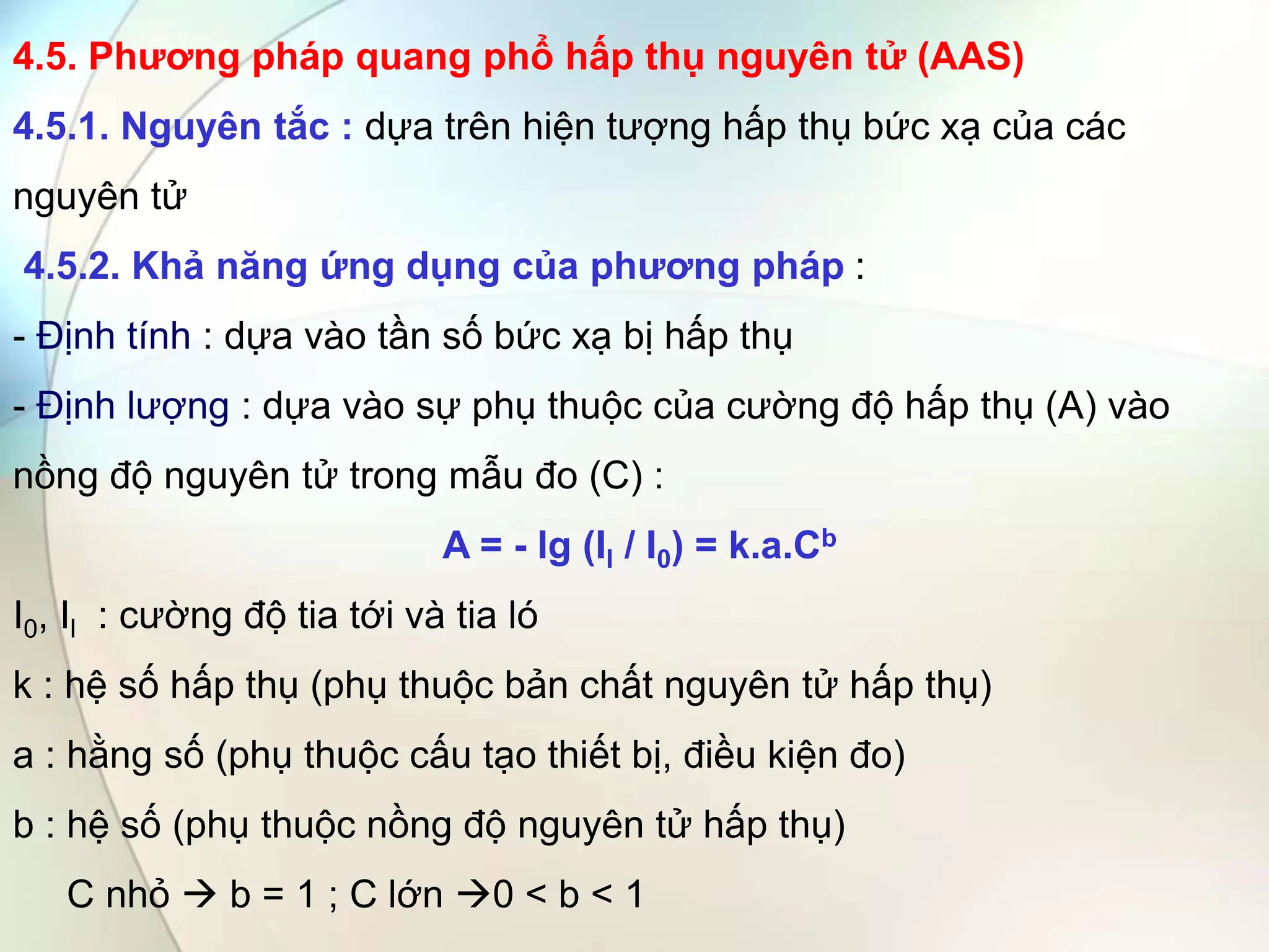 4.5. Phương pháp quang phổ hấp thụ nguyên tử (AAS)
4.5.1. Nguyên tắc : dựa trên hiện tượng hấp thụ bức xạ của các
nguyên tử
4.5.2. Khả năng ứng dụng của phương pháp :
- Định tính : dựa vào tần số bức xạ bị hấp thụ
- Định lượng : dựa vào sự phụ thuộc của cường độ hấp thụ (A) vào
nồng độ nguyên tử trong mẫu đo (C) :
A = - lg (Il / I0) = k.a.Cb
I0, Il : cường độ tia tới và tia ló
k : hệ số hấp thụ (phụ thuộc bản chất nguyên tử hấp thụ)
a : hằng số (phụ thuộc cấu tạo thiết bị, điều kiện đo)
b : hệ số (phụ thuộc nồng độ nguyên tử hấp thụ)
C nhỏ  b = 1 ; C lớn 0 < b < 1
 