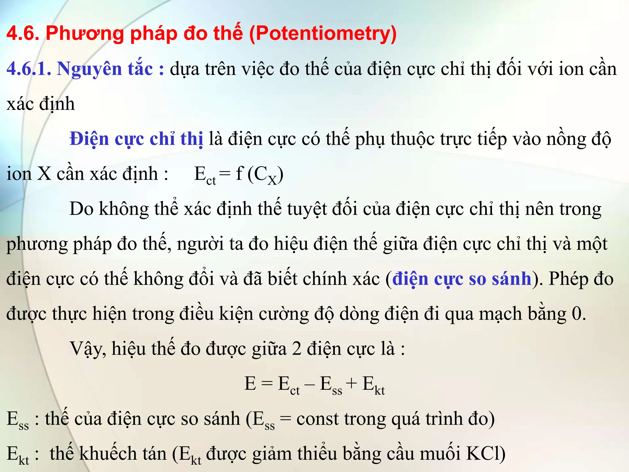 4.6. Phương pháp đo thế (Potentiometry)
4.6.1. Nguyên tắc : dựa trên việc đo thế của điện cực chỉ thị đối với ion cần
xác định
Điện cực chỉ thị là điện cực có thế phụ thuộc trực tiếp vào nồng độ
ion X cần xác định : Ect = f (CX)
Do không thể xác định thế tuyệt đối của điện cực chỉ thị nên trong
phương pháp đo thế, người ta đo hiệu điện thế giữa điện cực chỉ thị và một
điện cực có thế không đổi và đã biết chính xác (điện cực so sánh). Phép đo
được thực hiện trong điều kiện cường độ dòng điện đi qua mạch bằng 0.
Vậy, hiệu thế đo được giữa 2 điện cực là :
E = Ect – Ess + Ekt
Ess : thế của điện cực so sánh (Ess = const trong quá trình đo)
Ekt : thế khuếch tán (Ekt được giảm thiểu bằng cầu muối KCl)
 