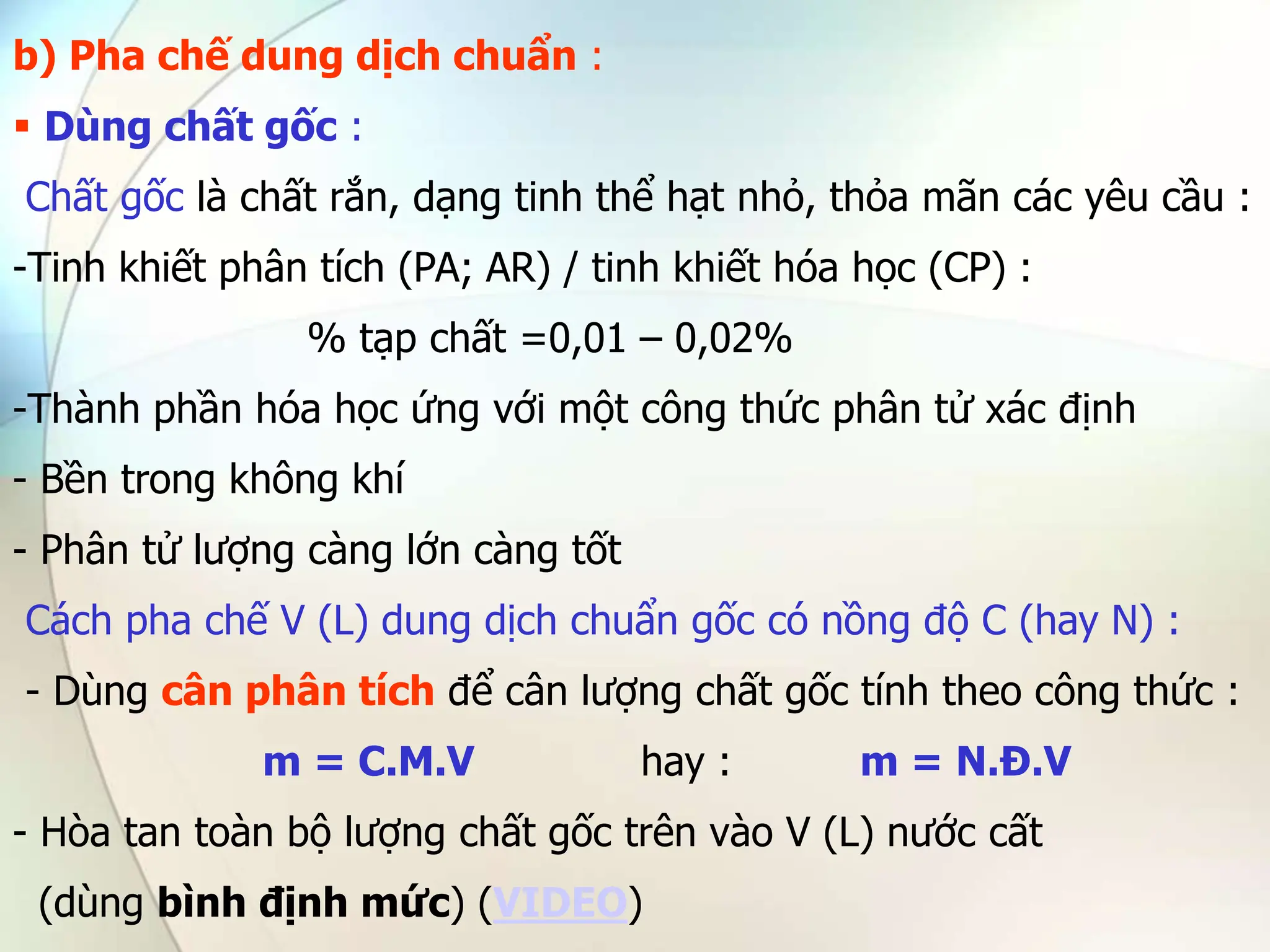 b) Pha chế dung dịch chuẩn :
 Dùng chất gốc :
Chất gốc là chất rắn, dạng tinh thể hạt nhỏ, thỏa mãn các yêu cầu :
-Tinh khiết phân tích (PA; AR) / tinh khiết hóa học (CP) :
% tạp chất =0,01 – 0,02%
-Thành phần hóa học ứng với một công thức phân tử xác định
- Bền trong không khí
- Phân tử lượng càng lớn càng tốt
Cách pha chế V (L) dung dịch chuẩn gốc có nồng độ C (hay N) :
- Dùng cân phân tích để cân lượng chất gốc tính theo công thức :
m = C.M.V hay : m = N.Đ.V
- Hòa tan toàn bộ lượng chất gốc trên vào V (L) nước cất
(dùng bình định mức) (VIDEO)
 