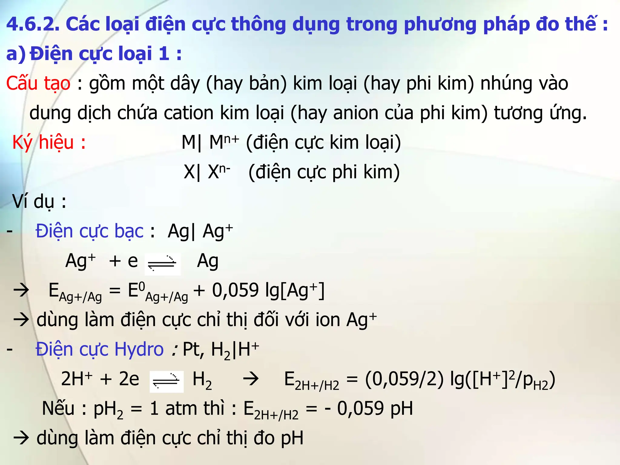 4.6.2. Các loại điện cực thông dụng trong phương pháp đo thế :
a) Điện cực loại 1 :
Cấu tạo : gồm một dây (hay bản) kim loại (hay phi kim) nhúng vào
dung dịch chứa cation kim loại (hay anion của phi kim) tương ứng.
Ký hiệu : M| Mn+ (điện cực kim loại)
X| Xn- (điện cực phi kim)
Ví dụ :
- Điện cực bạc : Ag| Ag+
Ag+ + e Ag
 EAg+/Ag = E0
Ag+/Ag + 0,059 lg[Ag+]
 dùng làm điện cực chỉ thị đối với ion Ag+
- Điện cực Hydro : Pt, H2|H+
2H+ + 2e H2  E2H+/H2 = (0,059/2) lg([H+]2/pH2)
Nếu : pH2 = 1 atm thì : E2H+/H2 = - 0,059 pH
 dùng làm điện cực chỉ thị đo pH
 