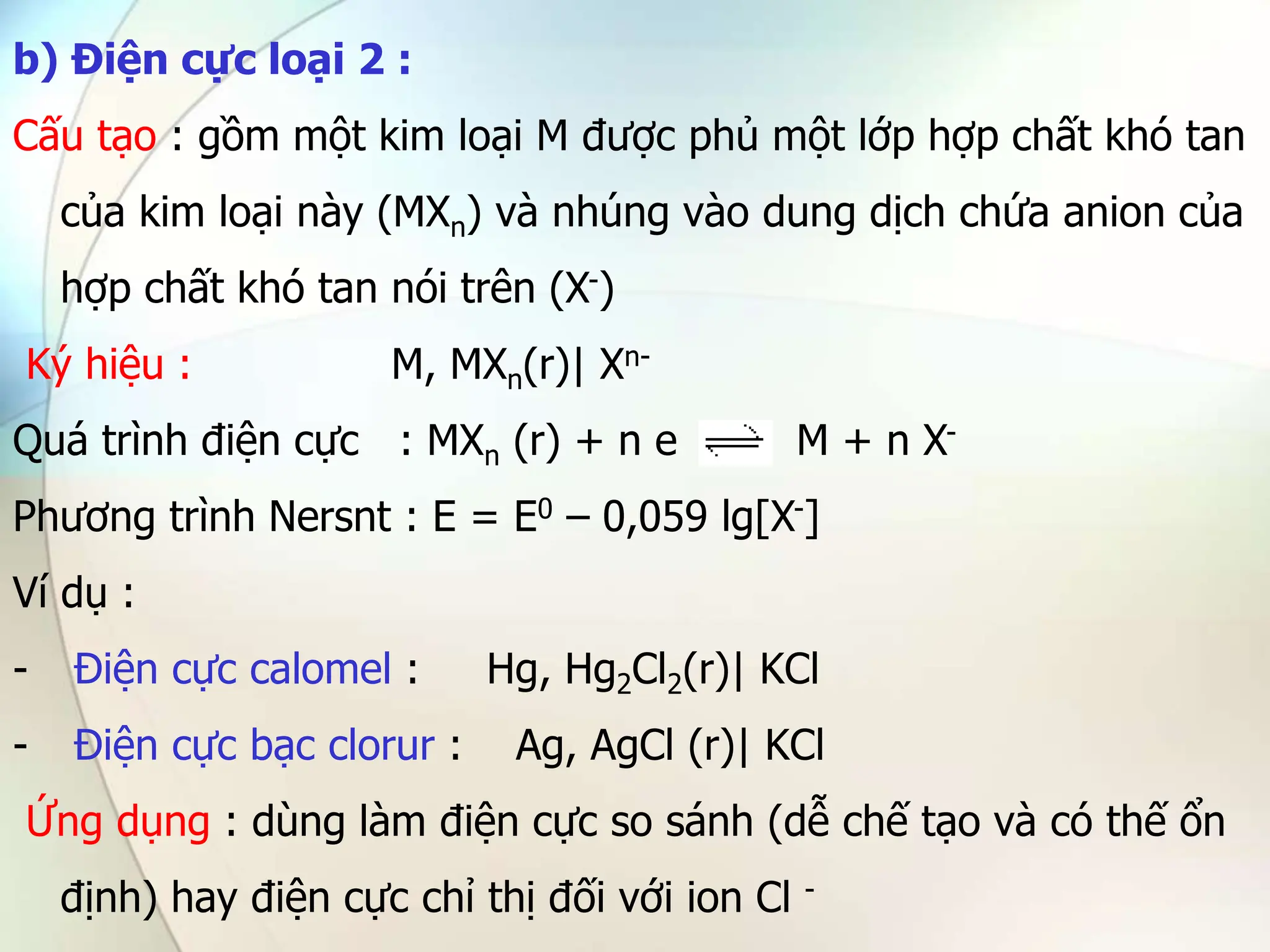 b) Điện cực loại 2 :
Cấu tạo : gồm một kim loại M được phủ một lớp hợp chất khó tan
của kim loại này (MXn) và nhúng vào dung dịch chứa anion của
hợp chất khó tan nói trên (X-)
Ký hiệu : M, MXn(r)| Xn-
Quá trình điện cực : MXn (r) + n e M + n X-
Phương trình Nersnt : E = E0 – 0,059 lg[X-]
Ví dụ :
- Điện cực calomel : Hg, Hg2Cl2(r)| KCl
- Điện cực bạc clorur : Ag, AgCl (r)| KCl
Ứng dụng : dùng làm điện cực so sánh (dễ chế tạo và có thế ổn
định) hay điện cực chỉ thị đối với ion Cl -
 