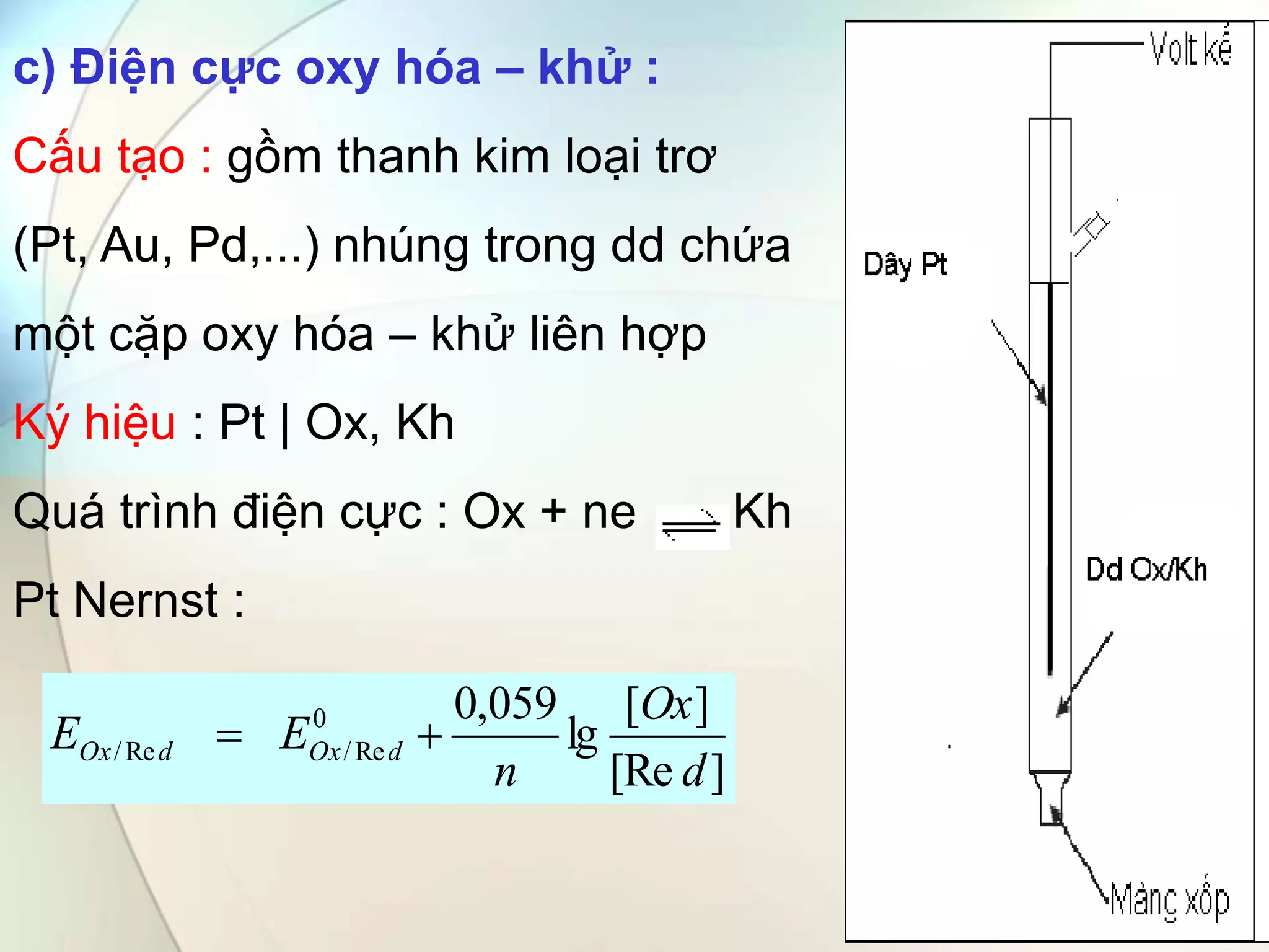 c) Điện cực oxy hóa – khử :
Cấu tạo : gồm thanh kim loại trơ
(Pt, Au, Pd,...) nhúng trong dd chứa
một cặp oxy hóa – khử liên hợp
Ký hiệu : Pt | Ox, Kh
Quá trình điện cực : Ox + ne Kh
Pt Nernst :
]
[Re
]
[
lg
059
,
0
0
Re
/
Re
/
d
Ox
n
E
E d
Ox
d
Ox 

 
