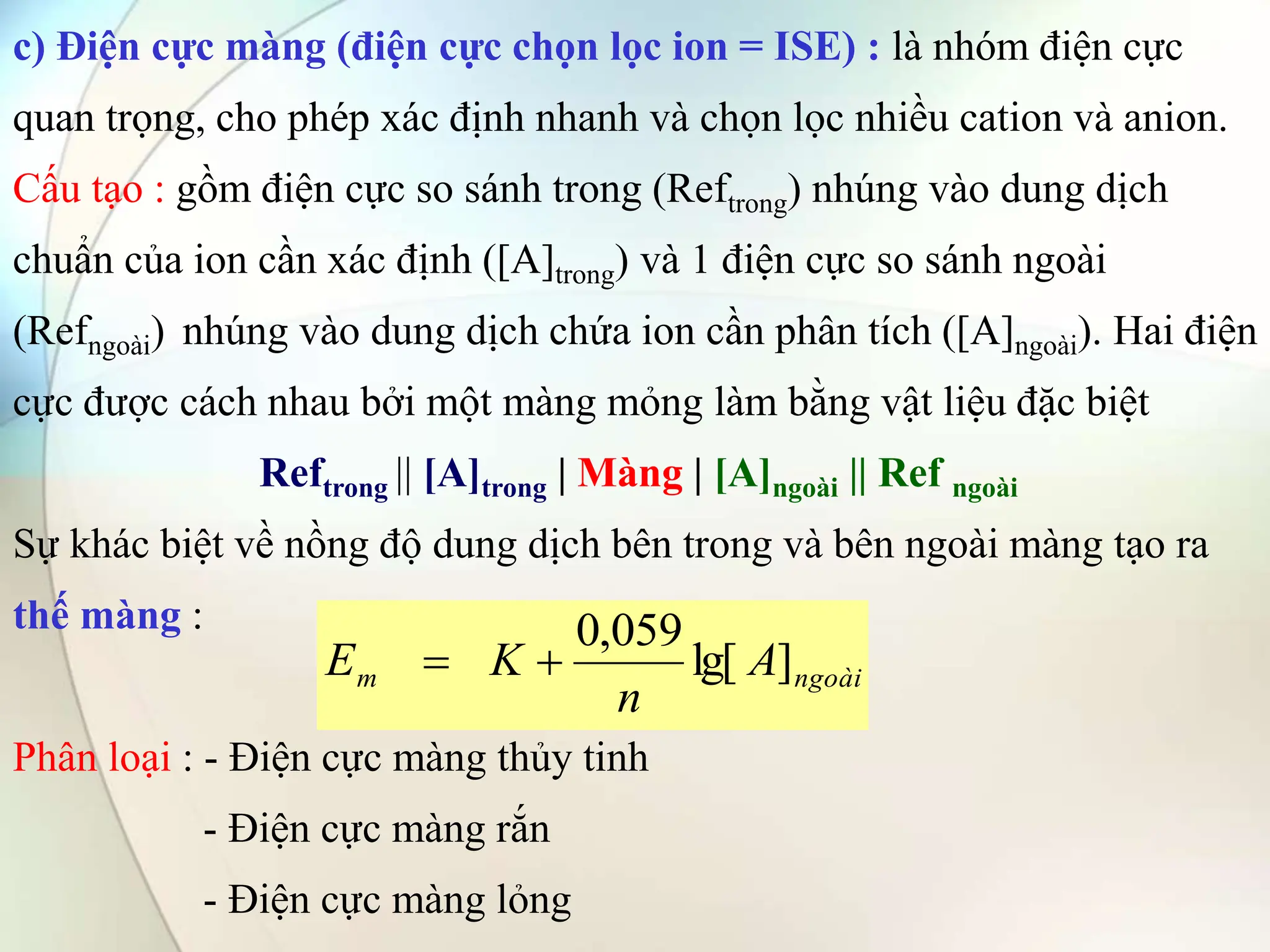 c) Điện cực màng (điện cực chọn lọc ion = ISE) : là nhóm điện cực
quan trọng, cho phép xác định nhanh và chọn lọc nhiều cation và anion.
Cấu tạo : gồm điện cực so sánh trong (Reftrong) nhúng vào dung dịch
chuẩn của ion cần xác định ([A]trong) và 1 điện cực so sánh ngoài
(Refngoài) nhúng vào dung dịch chứa ion cần phân tích ([A]ngoài). Hai điện
cực được cách nhau bởi một màng mỏng làm bằng vật liệu đặc biệt
Reftrong || [A]trong | Màng | [A]ngoài || Ref ngoài
Sự khác biệt về nồng độ dung dịch bên trong và bên ngoài màng tạo ra
thế màng :
Phân loại : - Điện cực màng thủy tinh
- Điện cực màng rắn
- Điện cực màng lỏng
ngoài
m A
n
K
E ]
lg[
059
,
0


 