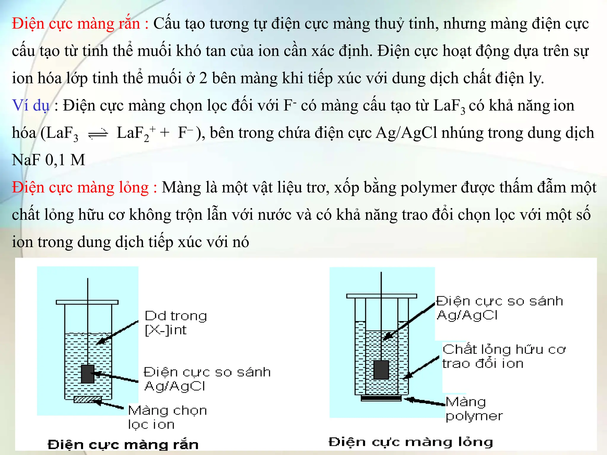Điện cực màng rắn : Cấu tạo tương tự điện cực màng thuỷ tinh, nhưng màng điện cực
cấu tạo từ tinh thể muối khó tan của ion cần xác định. Điện cực hoạt động dựa trên sự
ion hóa lớp tinh thể muối ở 2 bên màng khi tiếp xúc với dung dịch chất điện ly.
Ví dụ : Điện cực màng chọn lọc đối với F- có màng cấu tạo từ LaF3 có khả năng ion
hóa (LaF3 LaF2
+ + F– ), bên trong chứa điện cực Ag/AgCl nhúng trong dung dịch
NaF 0,1 M
Điện cực màng lỏng : Màng là một vật liệu trơ, xốp bằng polymer được thấm đẫm một
chất lỏng hữu cơ không trộn lẫn với nước và có khả năng trao đổi chọn lọc với một số
ion trong dung dịch tiếp xúc với nó
 