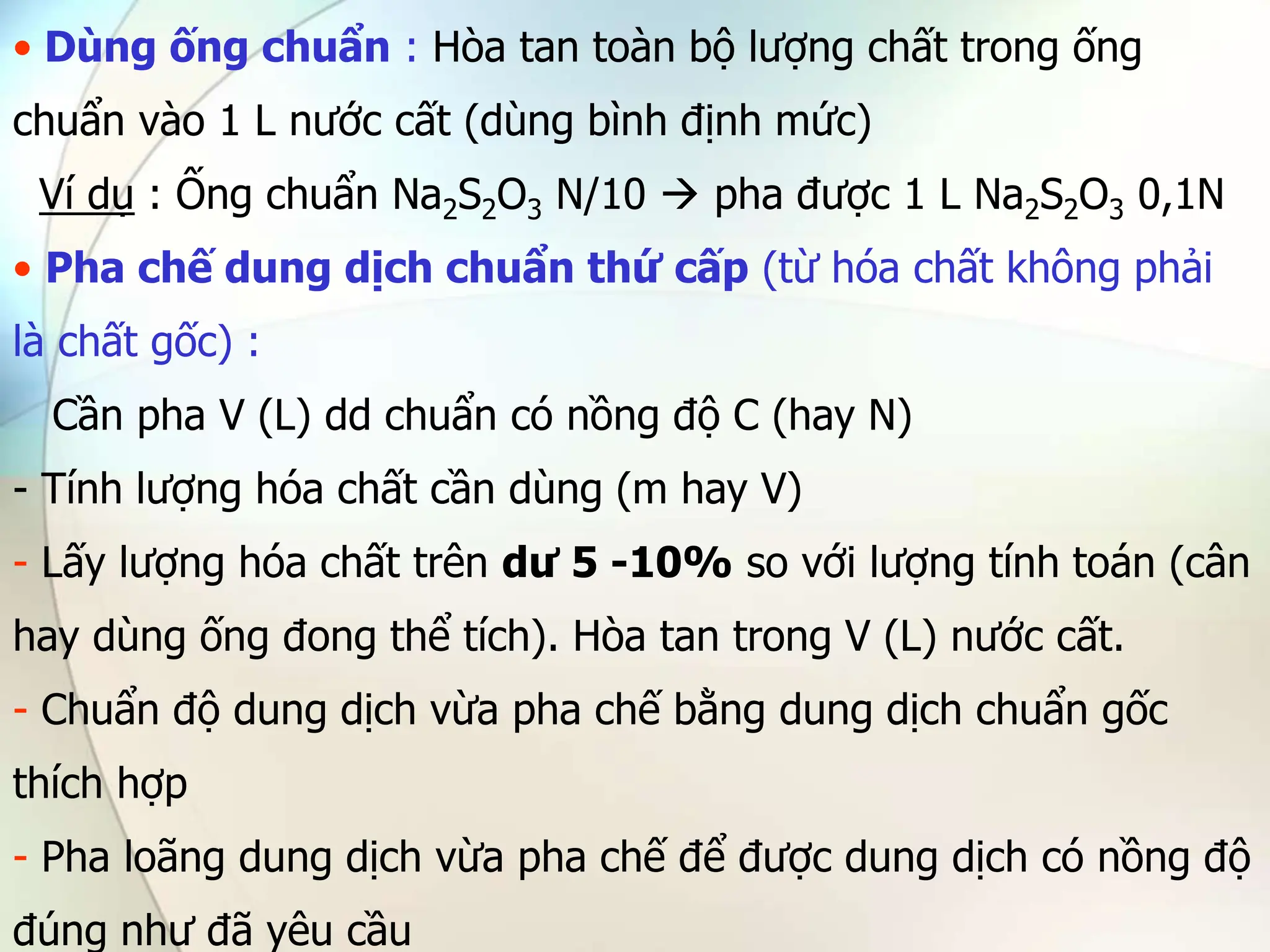 • Dùng ống chuẩn : Hòa tan toàn bộ lượng chất trong ống
chuẩn vào 1 L nước cất (dùng bình định mức)
Ví dụ : Ống chuẩn Na2S2O3 N/10  pha được 1 L Na2S2O3 0,1N
• Pha chế dung dịch chuẩn thứ cấp (từ hóa chất không phải
là chất gốc) :
Cần pha V (L) dd chuẩn có nồng độ C (hay N)
- Tính lượng hóa chất cần dùng (m hay V)
- Lấy lượng hóa chất trên dư 5 -10% so với lượng tính toán (cân
hay dùng ống đong thể tích). Hòa tan trong V (L) nước cất.
- Chuẩn độ dung dịch vừa pha chế bằng dung dịch chuẩn gốc
thích hợp
- Pha loãng dung dịch vừa pha chế để được dung dịch có nồng độ
đúng như đã yêu cầu
 